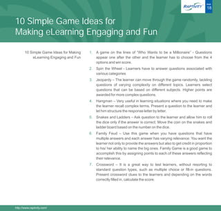 ®   PAGE

                                                                                                                     18


10 Simple Game Ideas for
Making eLearning Engaging and Fun

       10 Simple Game Ideas for Making   1. A game on the lines of “Who Wants to be a Millionaire” - Questions
            eLearning Engaging and Fun      appear one after the other and the learner has to choose from the 4
                                            options and win score.
                                         2. Spin the Wheel - Learners have to answer questions associated with
                                            various categories
                                         3. Jeopardy – The learner can move through the game randomly, tackling
                                            questions of varying complexity on different topics. Learners select
                                            questions that can be based on different subjects. Higher points are
                                            awarded for more complex questions.
                                         4. Hangman – Very useful in learning situations where you need to make
                                            the learner recall complex terms. Present a question to the learner and
                                            let him structure the response letter by letter.
                                         5. Snakes and Ladders – Ask question to the learner and allow him to roll
                                            the dice only if the answer is correct. Move the coin on the snakes and
                                            ladder board based on the number on the dice.
                                         6. Family Feud – Use this game when you have questions that have
                                            multiple answers and each answer has varying relevance. You want the
                                            learner not only to provide the answers but also to get credit in proportion
                                            to his/ her ability to name the big ones. Family Game is a good game to
                                            accomplish this by assigning points to each of these answers reflecting
                                            their relevance.
                                         7. Crossword – It is a great way to test learners, without resorting to
                                            standard question types, such as multiple choice or fill-in questions.
                                            Present crossword clues to the learners and depending on the words
                                            correctly filled in, calculate the score.




http://www.raptivity.com/
 