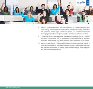 ®   PAGE

                                                                                                        19




                            8. Maze – Create an engaging and interactive tool for coupling learning with
                               a fun activity. Interspersed in the maze are nodes that display content or
                               ask questions for the topic under discussion. The twin experiences of
                               playing a game and learning enhance the retention level for the content.
                            9. Tic-tac-toe – Associate cell on the matrix with a question. To get a correct
                               sequence, the learner has to answer the questions correctly and this
                               motivates the learner to pay close attention to the questions being asked.
                            10. Memorize and Recall – Design a combination game to test the learner's
                                short-term memory for images and words. Enhance learners’ attention
                                and concentration levels by asking them to retain images in the memory
                                and then select them from a list.




http://www.raptivity.com/
 