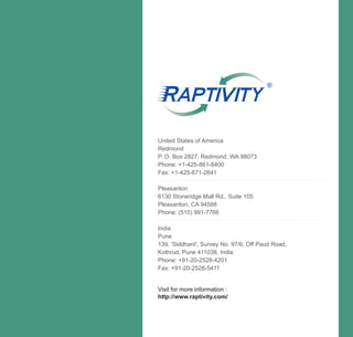 ®




United States of America
Redmond
P. O. Box 2827, Redmond, WA 98073
Phone: +1-425-861-8400
Fax: +1-425-671-2641

Pleasanton
6130 Stoneridge Mall Rd., Suite 105
Pleasanton, CA 94588
Phone: (510) 991-7766

India
Pune
139, 'Siddhant', Survey No. 97/6, Off Paud Road,
Kothrud, Pune 411038, India
Phone: +91-20-2528-4201
Fax: +91-20-2528-5411


Visit for more information :
http://www.raptivity.com/
 