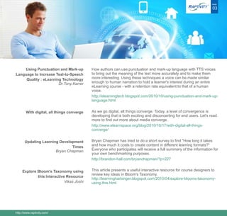 ®   PAGE

                                                                                                                     03




    Using Punctuation and Mark-up          How authors can use punctuation and mark-up language with TTS voices
Language to Increase Text-to-Speech        to bring out the meaning of the text more accurately and to make them
     Quality : eLearning Technology        more interesting. Using these techniques a voice can be made similar
                       Dr.Tony Karrer      enough to human narration to hold a learner's interest during an entire
                                           eLearning course - with a retention rate equivalent to that of a human
                                           voice.
                                           http://elearningtech.blogspot.com/2010/10/using-punctuation-and-mark-up-
                                           language.html


       With digital, all things converge   As we go digital, all things converge. Today, a level of convergence is
                                           developing that is both exciting and disconcerting for end users. Let's read
                                           more to find out more about media converge.
                                           http://www.elearnspace.org/blog/2010/10/17/with-digital-all-things-
                                           converge/


      Updating Learning Development        Bryan Chapman has tried to do a short survey to find "How long it takes
                              Times        and how much it costs to create content in different learning formats?"
                      Bryan Chapman        Everyone who participates will receive a full summary of the information for
                                           your own benchmarking purposes.
                                           http://brandon-hall.com/bryanchapman/?p=227


     Explore Bloom's Taxonomy using        This article presents a useful interactive resource for course designers to
                                           review key ideas in Bloom's Taxonomy.
             this Interactive Resource
                                           http://learningharbinger.blogspot.com/2010/04/explore-blooms-taxonomy-
                             Vikas Joshi   using-this.html




http://www.raptivity.com/
 