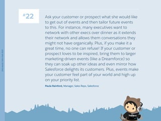 Ask your customer or prospect what she would like
to get out of events and then tailor future events
to this. For instance, many executives want to
network with other execs over dinner as it extends
their network and allows them conversations they
might not have organically. Plus, if you make it a
great time, no one can refuse! If your customer or
prospect loves to be inspired, bring them to larger
marketing-driven events (like a Dreamforce) so
they can soak up other ideas and even mirror how
Salesforce delights its customers. Plus, events make
your customer feel part of your world and high up
on your priority list.
Paula Rainford, Manager, Sales Reps, Salesforce
100SALESTIPSFOR2017
13 /
#
22
 