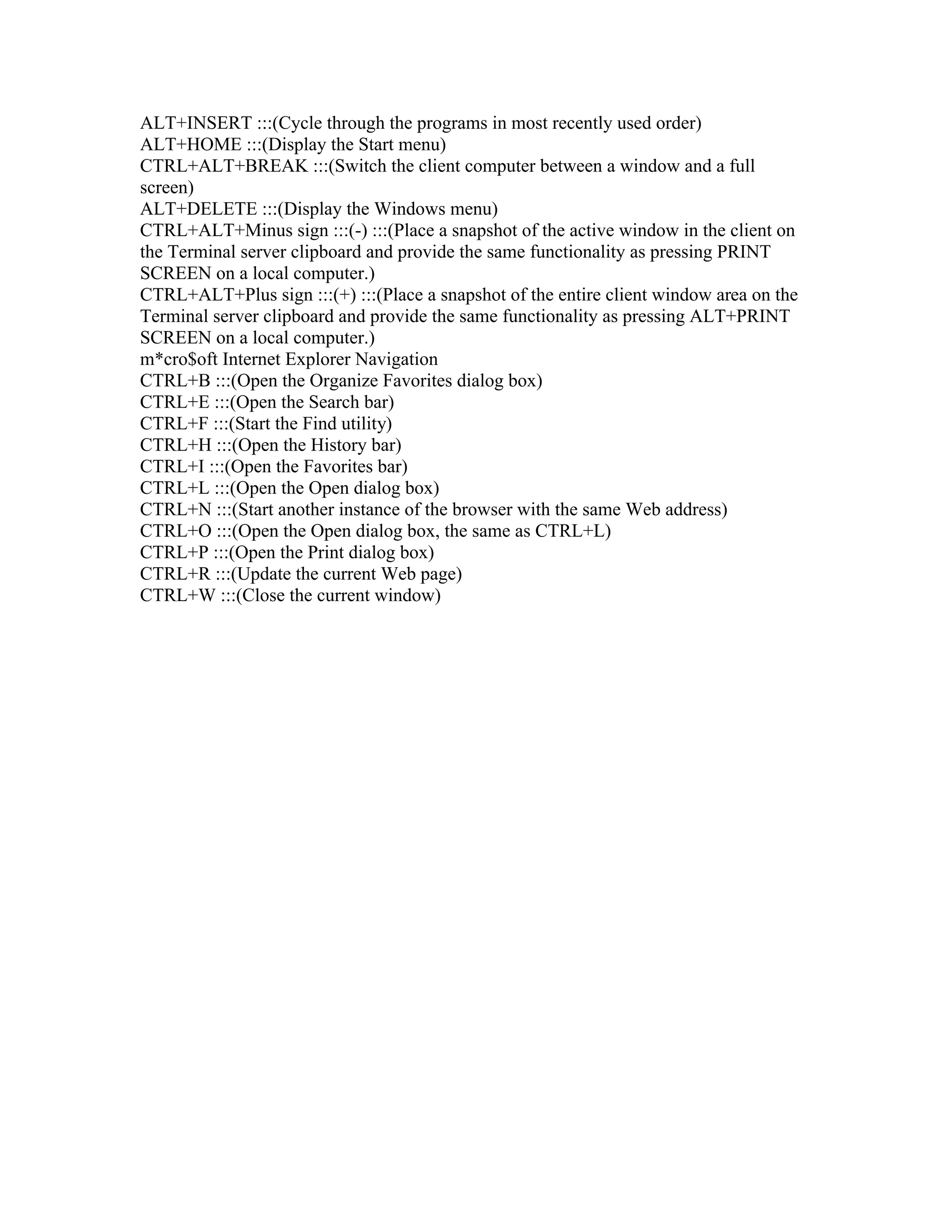 ALT+INSERT :::(Cycle through the programs in most recently used order)
ALT+HOME :::(Display the Start menu)
CTRL+ALT+BREAK :::(Switch the client computer between a window and a full
screen)
ALT+DELETE :::(Display the Windows menu)
CTRL+ALT+Minus sign :::(-) :::(Place a snapshot of the active window in the client on
the Terminal server clipboard and provide the same functionality as pressing PRINT
SCREEN on a local computer.)
CTRL+ALT+Plus sign :::(+) :::(Place a snapshot of the entire client window area on the
Terminal server clipboard and provide the same functionality as pressing ALT+PRINT
SCREEN on a local computer.)
m*cro$oft Internet Explorer Navigation
CTRL+B :::(Open the Organize Favorites dialog box)
CTRL+E :::(Open the Search bar)
CTRL+F :::(Start the Find utility)
CTRL+H :::(Open the History bar)
CTRL+I :::(Open the Favorites bar)
CTRL+L :::(Open the Open dialog box)
CTRL+N :::(Start another instance of the browser with the same Web address)
CTRL+O :::(Open the Open dialog box, the same as CTRL+L)
CTRL+P :::(Open the Print dialog box)
CTRL+R :::(Update the current Web page)
CTRL+W :::(Close the current window)
 