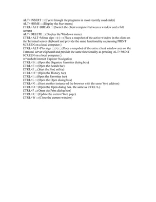 ALT+INSERT :::(Cycle through the programs in most recently used order)
ALT+HOME :::(Display the Start menu)
CTRL+ALT+BREAK :::(Switch the client computer between a window and a full
screen)
ALT+DELETE :::(Display the Windows menu)
CTRL+ALT+Minus sign :::(-) :::(Place a snapshot of the active window in the client on
the Terminal server clipboard and provide the same functionality as pressing PRINT
SCREEN on a local computer.)
CTRL+ALT+Plus sign :::(+) :::(Place a snapshot of the entire client window area on the
Terminal server clipboard and provide the same functionality as pressing ALT+PRINT
SCREEN on a local computer.)
m*cro$oft Internet Explorer Navigation
CTRL+B :::(Open the Organize Favorites dialog box)
CTRL+E :::(Open the Search bar)
CTRL+F :::(Start the Find utility)
CTRL+H :::(Open the History bar)
CTRL+I :::(Open the Favorites bar)
CTRL+L :::(Open the Open dialog box)
CTRL+N :::(Start another instance of the browser with the same Web address)
CTRL+O :::(Open the Open dialog box, the same as CTRL+L)
CTRL+P :::(Open the Print dialog box)
CTRL+R :::(Update the current Web page)
CTRL+W :::(Close the current window)
 