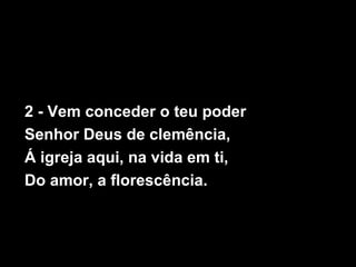 2 - Vem conceder o teu poder
Senhor Deus de clemência,
Á igreja aqui, na vida em ti,
Do amor, a florescência.
