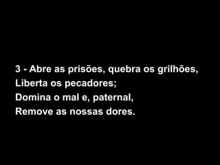 3 - Abre as prisões, quebra os grilhões,
Liberta os pecadores;
Domina o mal e, paternal,
Remove as nossas dores.