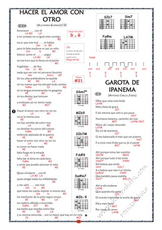 18
w
w
w
.kalinchita.com
romanticas
GAROTGAROTGAROTGAROTGAROTA DEA DEA DEA DEA DE
IPIPIPIPIPANEMAANEMAANEMAANEMAANEMA
(ANTONIO CARLOS JOBIN)
Olha que coisa mais linda
LA7M
Mais cheia de graca
SI7
E ela menina que vem e que passa
Sim7
Numdoce balanco, caminho do mar
MI7 LA7M-SIb7
Moca do corpo dourado
LA7M
Do sol de Ipanema
SI7
O seu balancado é mais que um poema
Sim7
E a coisa mais linda que eu já vi passar
MI7 LA7M
Ah! porque estou lao sozinho
SIb7M MIb9
Ah! porque ludo é lao triste
Sibm7* FA#9
Ah! beleza que existe
Sim7 SOL7
A a beleza que nao é so minha
Do#m7 FA#7
Que também passa sozinha
Sim7* MIb-9
Ah! se ela soubesse
LA7M
Que quando ela passa
SI7
O mundo inteirinho se enche de graca
S¡m7
Efica mais lindo
MI7
Por causa do amor
LA7M
2 0
HACER EL AMOR CONHACER EL AMOR CONHACER EL AMOR CONHACER EL AMOR CONHACER EL AMOR CON
OTROOTROOTROOTROOTRO
(ALEJANDRA GUZMAN) C II
Amanecer . . . con él
LA MI LA
a mi costado no es igual estar contigo
MI
no es que este mal . . ..ni hablar
Sim /a MI
pero le falta madurar es casi un niño
Sim /a MI
blanco como el . . . . . yogur
LA MI LA
sin ese toro que tú llevas en el pecho
MI
fragilidad . . . de flor
Sim /a MI
nada que ver con mi perverso favorito
Sim Sim/a MI
Sin tus uñas arañándome la espalda
RE MI LA
sin tus manos que me estrujan todo cambia
Fa#m SI MI
sin tu lengua envenenando mi garganta
RE MI LA
sin tus dientes que torturan
SI7
y endulzan yo no siento nada
MI MI7
Hacer el amor con otro no no no
LA MI
no es la misma cosa
RE
no hay estrellas de color rosa
LA MI
no destilan los poros del cuerpo
Fa#m MI
ambrosía salpicada de te quieros
RE MI
hacer el amor con otro no no no
LA MI
es como no hacer nada
RE
falta fuego en la mirada
LA MI
falta dar el alma en cada beso
Fa#m MI
y sentir que puedes alcanzar el cielo
RE MI
Quise olvidarte . .con él
LA MI LA
quise vengar todas tus infidelidades
MI
y me salió . . . .tan mal
Sim /a MI
que hasta me cuesta respirar su mismo aire
Sim /a MI
los mechones de tu pelo negro crespo
RE MI LA
tus caderas afiladas y escurridas
Fa#m SI7 MI
esa barba que raspaba como lijar
RE MI LA
y tu sonrisa retorcida. . son lo mejor que hay en mi vida
SI MI MI7
3 2-4
SIb7M
VI traste
x
x
MIb9
VI traste
x
x
Sibm7*
VI traste
x
x
FA#9
IX traste
x
x
Do#m7
IV traste
MIb-9
VI traste
x
x
arpegio intercalado
D y G
Rasgueo
#21
ami ami ami ami ami ami ami
p p p p
1 2 3 4
)
)
bossa
Fa#m
Sim7
LA7M
SIb7
/a
el mismo acorde pero
con bajo en quinta
cuerda al aire
(bajo en la)
 