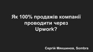 Як 100% продажів компанії
проводити через
Upwork?
Сергій Мякшинов, Sombra
 