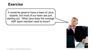 13 Copyright © 2013, Oracle and/or its affiliates. All rights reserved.
13 Copyright © 2013, Oracle and/or its affiliates. All rights reserved.
It would be great to have a team of Java
experts, but most of our team are just
starting out. What Java does the average
ADF team member need to know?
Exercise
Image: imagerymajestic/ FreeDigitalPhotos.net
 