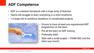 17 Copyright © 2013, Oracle and/or its affiliates. All rights reserved.
ADF Competence
•  Ensure to have at least one experienced ADF
programmer on the team
•  Put all the team on ADF training
•  Preferably both!
•  Start with a small project – THINK BIG (not the
other way round)
•  ADF is a massive framework with a huge array of features
•  Teams will struggle to learn everything in a short timeframe
•  = A large risk to ambitious deadlines or complicated projects
Image: phanlop88 / FreeDigitalPhotos.net
 