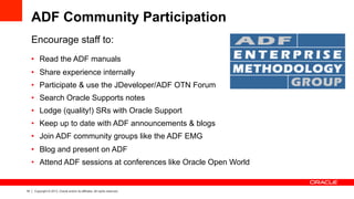 18 Copyright © 2013, Oracle and/or its affiliates. All rights reserved.
ADF Community Participation
Encourage staff to:
•  Read the ADF manuals
•  Share experience internally
•  Participate & use the JDeveloper/ADF OTN Forum
•  Search Oracle Supports notes
•  Lodge (quality!) SRs with Oracle Support
•  Keep up to date with ADF announcements & blogs
•  Join ADF community groups like the ADF EMG
•  Blog and present on ADF
•  Attend ADF sessions at conferences like Oracle Open World
 
