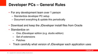 24 Copyright © 2013, Oracle and/or its affiliates. All rights reserved.
Developer PCs – General Rules
•  For any development team over 1 person
–  Standardize developer PC setup
–  Document everything & update this periodically
•  Download and keep the JDeveloper install files from Oracle
•  Standardize on
–  One JDeveloper edition (e.g. studio edition)
–  Set of extensions
–  Patches
•  Track carefully what version of JDeveloper each application uses
 
