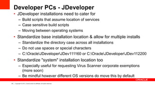 25 Copyright © 2013, Oracle and/or its affiliates. All rights reserved.
Developer PCs - JDeveloper
•  JDeveloper installations need to cater for
–  Build scripts that assume location of services
–  Case sensitive build scripts
–  Moving between operating systems
•  Standardize base installation location & allow for multiple installs
–  Standardize the directory case across all installations
–  Do not use spaces or special characters
–  C:OracleJDeveloperJDev111160 or C:OracleJDeveloperJDev112200
•  Standardize "system" installation location too
–  Especially useful for requesting Virus Scanner corporate exemptions
(more soon)
–  Be mindful however different OS versions do move this by default
 
