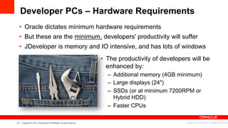 27 Copyright © 2013, Oracle and/or its affiliates. All rights reserved.
Developer PCs – Hardware Requirements
•  Oracle dictates minimum hardware requirements
•  But these are the minimum, developers' productivity will suffer
•  JDeveloper is memory and IO intensive, and has lots of windows
•  The productivity of developers will be
enhanced by:
–  Additional memory (4GB minimum)
–  Large displays (24")
–  SSDs (or at minimum 7200RPM or
Hybrid HDD)
–  Faster CPUs
Image: Arvind Balaraman / FreeDigitalPhotos.net
 