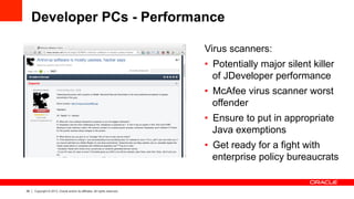 28 Copyright © 2013, Oracle and/or its affiliates. All rights reserved.
Developer PCs - Performance
Virus scanners:
•  Potentially major silent killer
of JDeveloper performance
•  McAfee virus scanner worst
offender
•  Ensure to put in appropriate
Java exemptions
•  Get ready for a fight with
enterprise policy bureaucrats
 