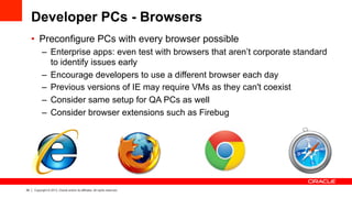 29 Copyright © 2013, Oracle and/or its affiliates. All rights reserved.
Developer PCs - Browsers
•  Preconfigure PCs with every browser possible
–  Enterprise apps: even test with browsers that aren’t corporate standard
to identify issues early
–  Encourage developers to use a different browser each day
–  Previous versions of IE may require VMs as they can't coexist
–  Consider same setup for QA PCs as well
–  Consider browser extensions such as Firebug
 