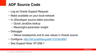 31 Copyright © 2013, Oracle and/or its affiliates. All rights reserved.
ADF Source Code
•  Log an Oracle Support Request
•  Make available on your local network
•  In JDeveloper source editor provides:
–  Quick JavaDoc lookup
–  Meaningful parameter insight
•  Debugger
–  Allows breakpoints and to see values in Oracle source
•  Configure: http://bit.ly/adfdevguide111210s3681
•  See Support Note: 971256.1
 
