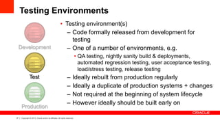 37 Copyright © 2013, Oracle and/or its affiliates. All rights reserved.
Testing Environments
•  Testing environment(s)
–  Code formally released from development for
testing
–  One of a number of environments, e.g.
• QA testing, nightly sanity build & deployments,
automated regression testing, user acceptance testing,
load/stress testing, release testing
–  Ideally rebuilt from production regularly
–  Ideally a duplicate of production systems + changes
–  Not required at the beginning of system lifecycle
–  However ideally should be built early on
Production
Test
Development
 