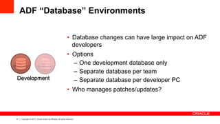 41 Copyright © 2013, Oracle and/or its affiliates. All rights reserved.
ADF “Database” Environments
•  Database changes can have large impact on ADF
developers
•  Options
–  One development database only
–  Separate database per team
–  Separate database per developer PC
•  Who manages patches/updates?
Development
 