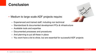 45 Copyright © 2013, Oracle and/or its affiliates. All rights reserved.
Conclusion
•  Medium to large scale ADF projects require:
–  Experienced and trained staff, including non technical
–  Standardized & documented development PCs & infrastructure
–  Available tools and expertise
–  Documented processes and procedures
–  And planning to put all these in place
–  You wont have a lot to show, but are essential for successful ADF projects
 