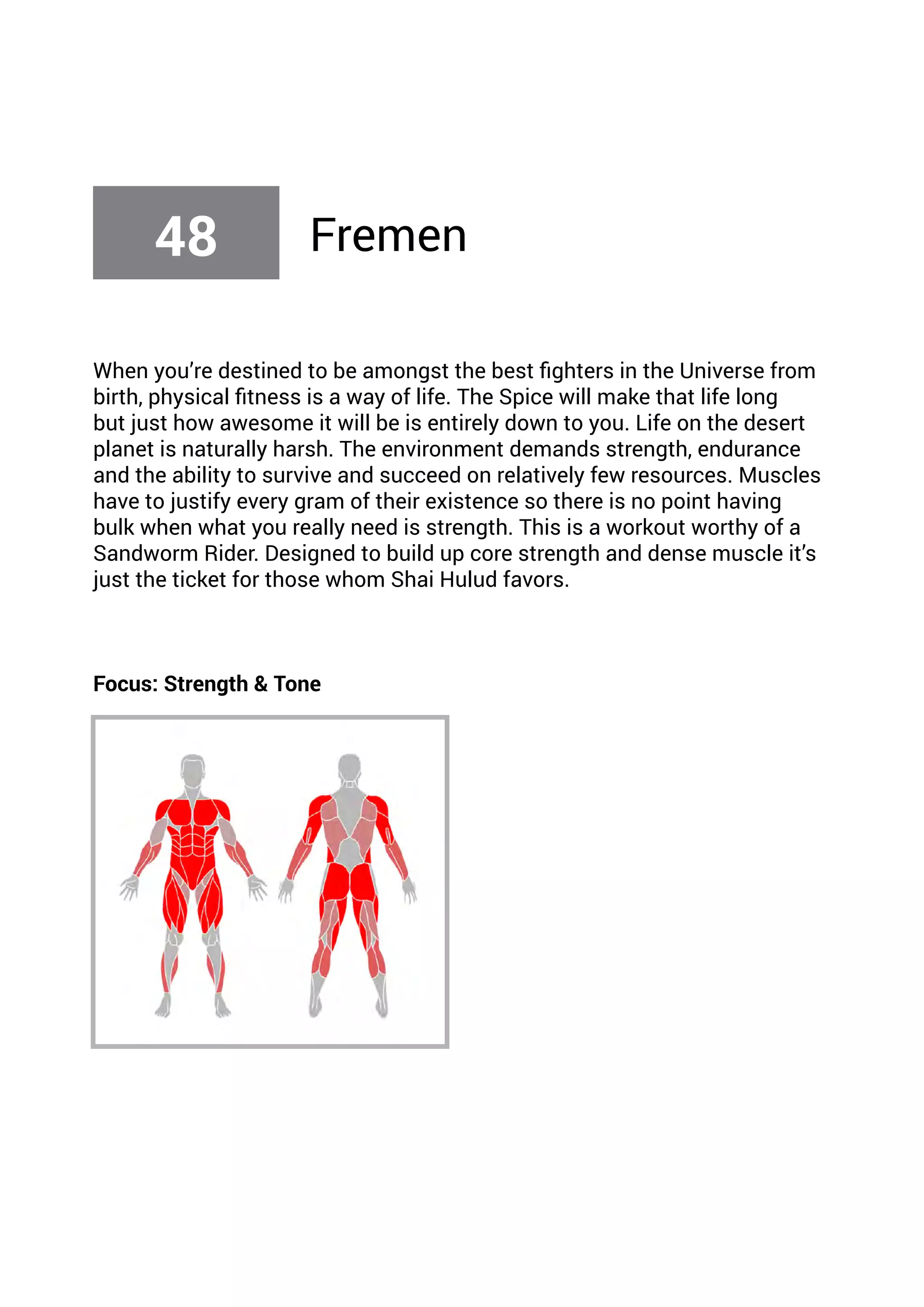 When you’re destined to be amongst the best fighters in the Universe from
birth, physical fitness is a way of life. The Spice will make that life long
but just how awesome it will be is entirely down to you. Life on the desert
planet is naturally harsh. The environment demands strength, endurance
and the ability to survive and succeed on relatively few resources. Muscles
have to justify every gram of their existence so there is no point having
bulk when what you really need is strength. This is a workout worthy of a
Sandworm Rider. Designed to build up core strength and dense muscle it’s
just the ticket for those whom Shai Hulud favors.
Focus: Strength & Tone
48 Fremen
 