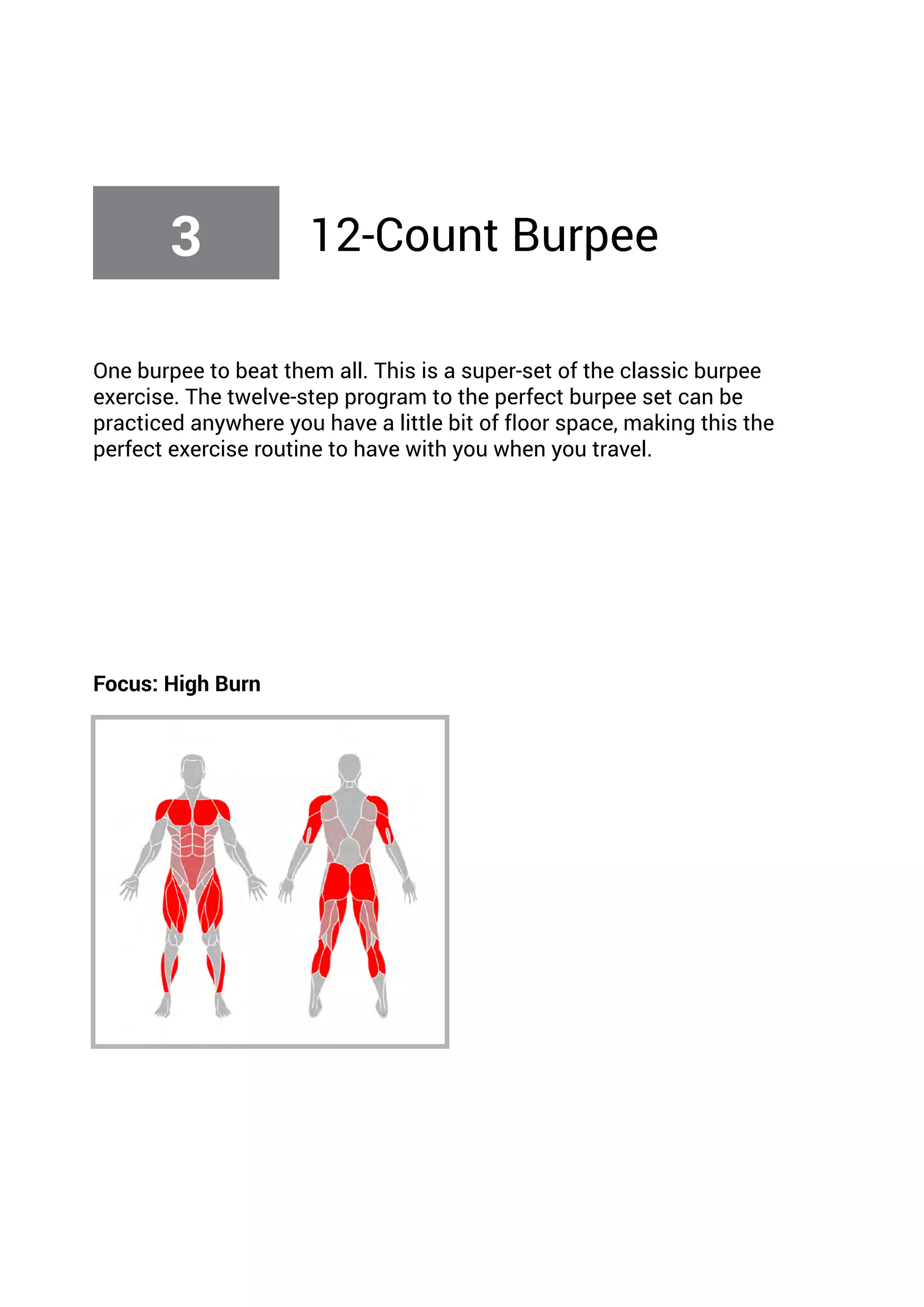 One burpee to beat them all. This is a super-set of the classic burpee
exercise. The twelve-step program to the perfect burpee set can be
practiced anywhere you have a little bit of floor space, making this the
perfect exercise routine to have with you when you travel.
Focus: High Burn
3 12-Count Burpee
 