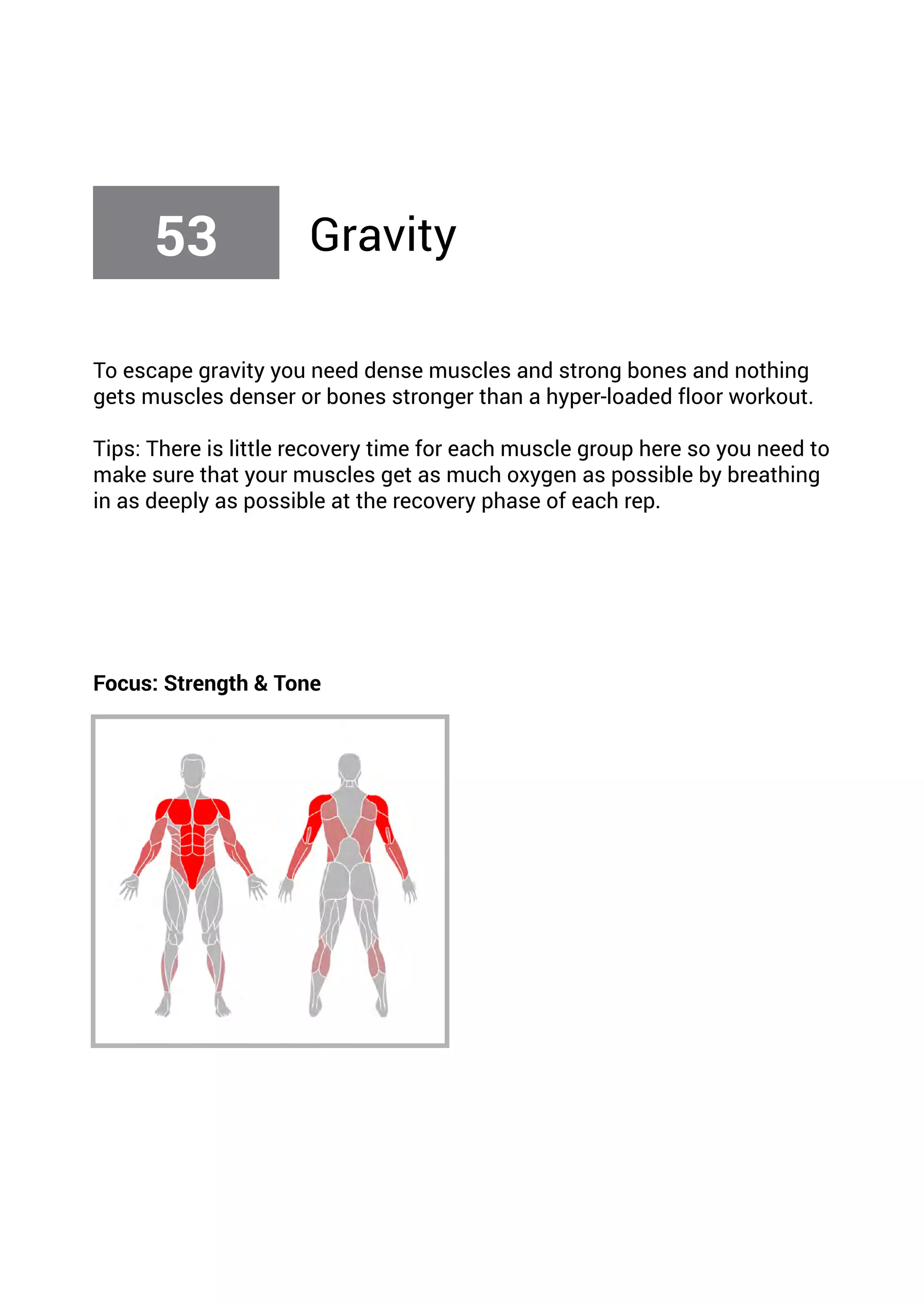 To escape gravity you need dense muscles and strong bones and nothing
gets muscles denser or bones stronger than a hyper-loaded floor workout.
Tips: There is little recovery time for each muscle group here so you need to
make sure that your muscles get as much oxygen as possible by breathing
in as deeply as possible at the recovery phase of each rep.
Focus: Strength & Tone
53 Gravity
 