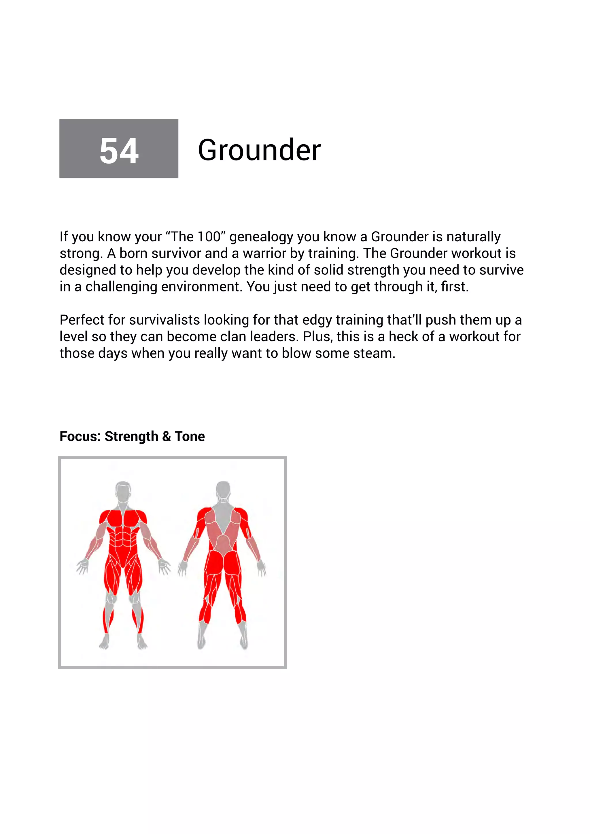If you know your “The 100” genealogy you know a Grounder is naturally
strong. A born survivor and a warrior by training. The Grounder workout is
designed to help you develop the kind of solid strength you need to survive
in a challenging environment. You just need to get through it, first.
Perfect for survivalists looking for that edgy training that’ll push them up a
level so they can become clan leaders. Plus, this is a heck of a workout for
those days when you really want to blow some steam.
Focus: Strength & Tone
54 Grounder
 
