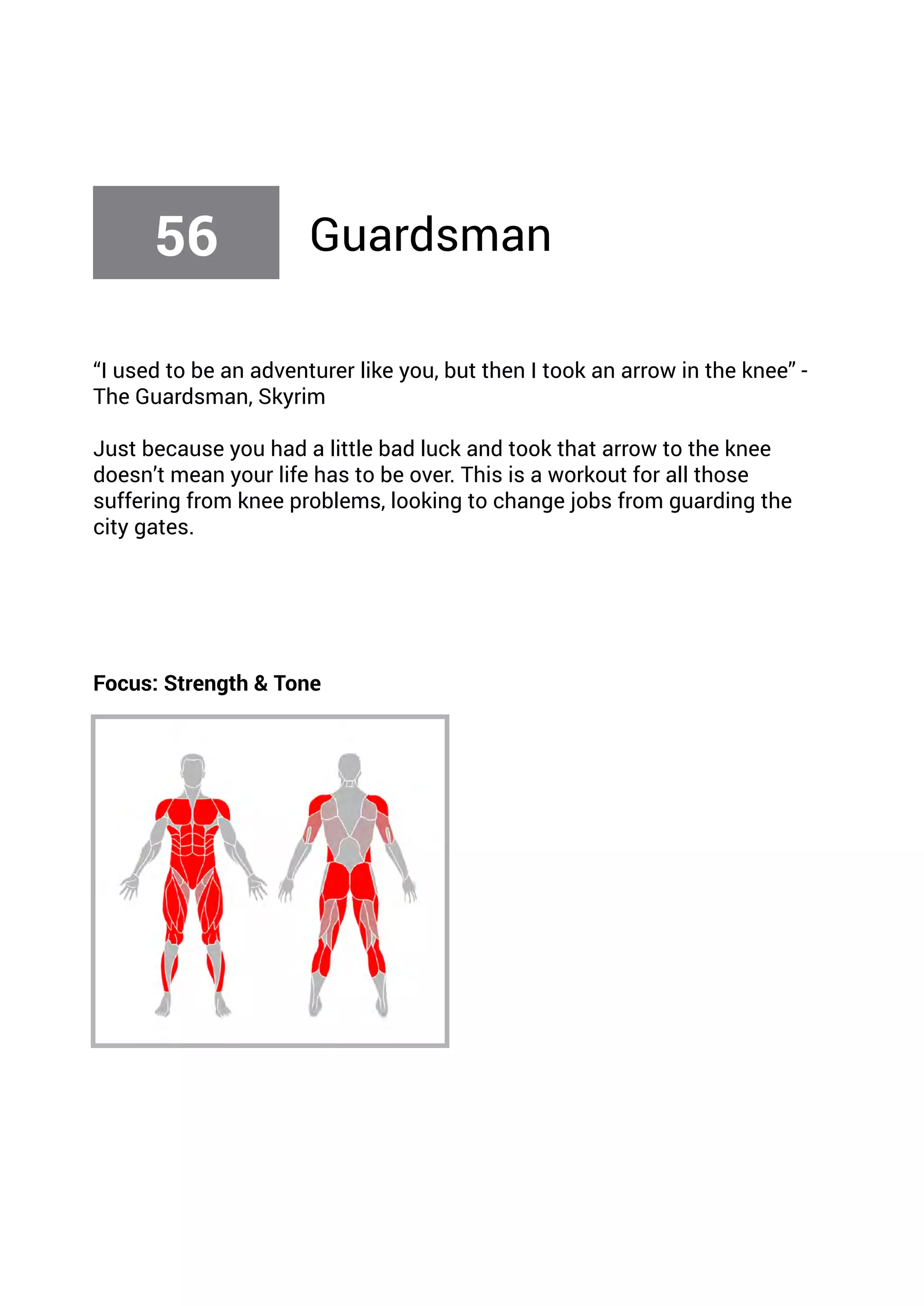 “I used to be an adventurer like you, but then I took an arrow in the knee” -
The Guardsman, Skyrim
Just because you had a little bad luck and took that arrow to the knee
doesn’t mean your life has to be over. This is a workout for all those
suffering from knee problems, looking to change jobs from guarding the
city gates.
Focus: Strength & Tone
56 Guardsman
 