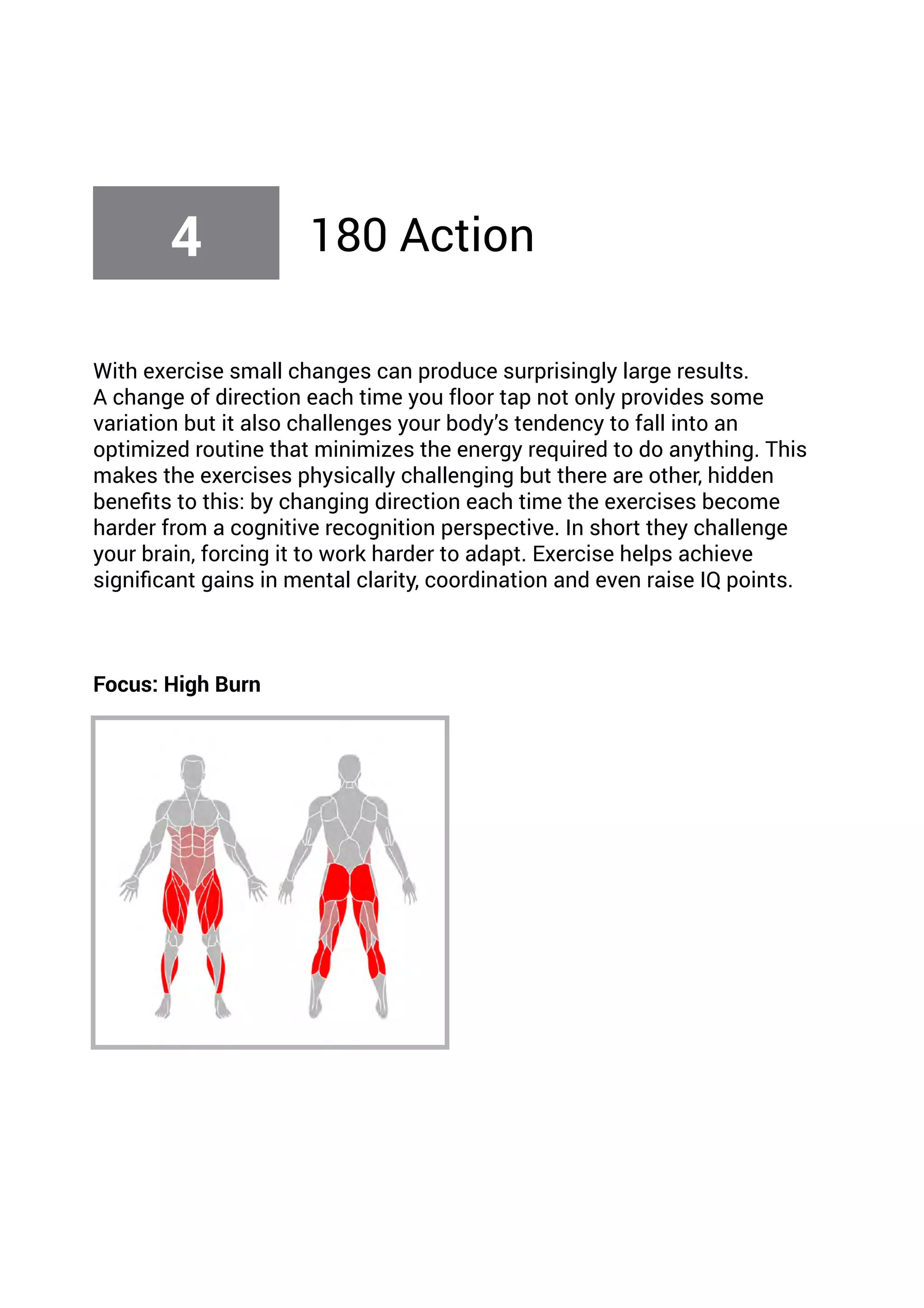 With exercise small changes can produce surprisingly large results.
A change of direction each time you floor tap not only provides some
variation but it also challenges your body’s tendency to fall into an
optimized routine that minimizes the energy required to do anything. This
makes the exercises physically challenging but there are other, hidden
benefits to this: by changing direction each time the exercises become
harder from a cognitive recognition perspective. In short they challenge
your brain, forcing it to work harder to adapt. Exercise helps achieve
significant gains in mental clarity, coordination and even raise IQ points.
Focus: High Burn
4 180 Action
 