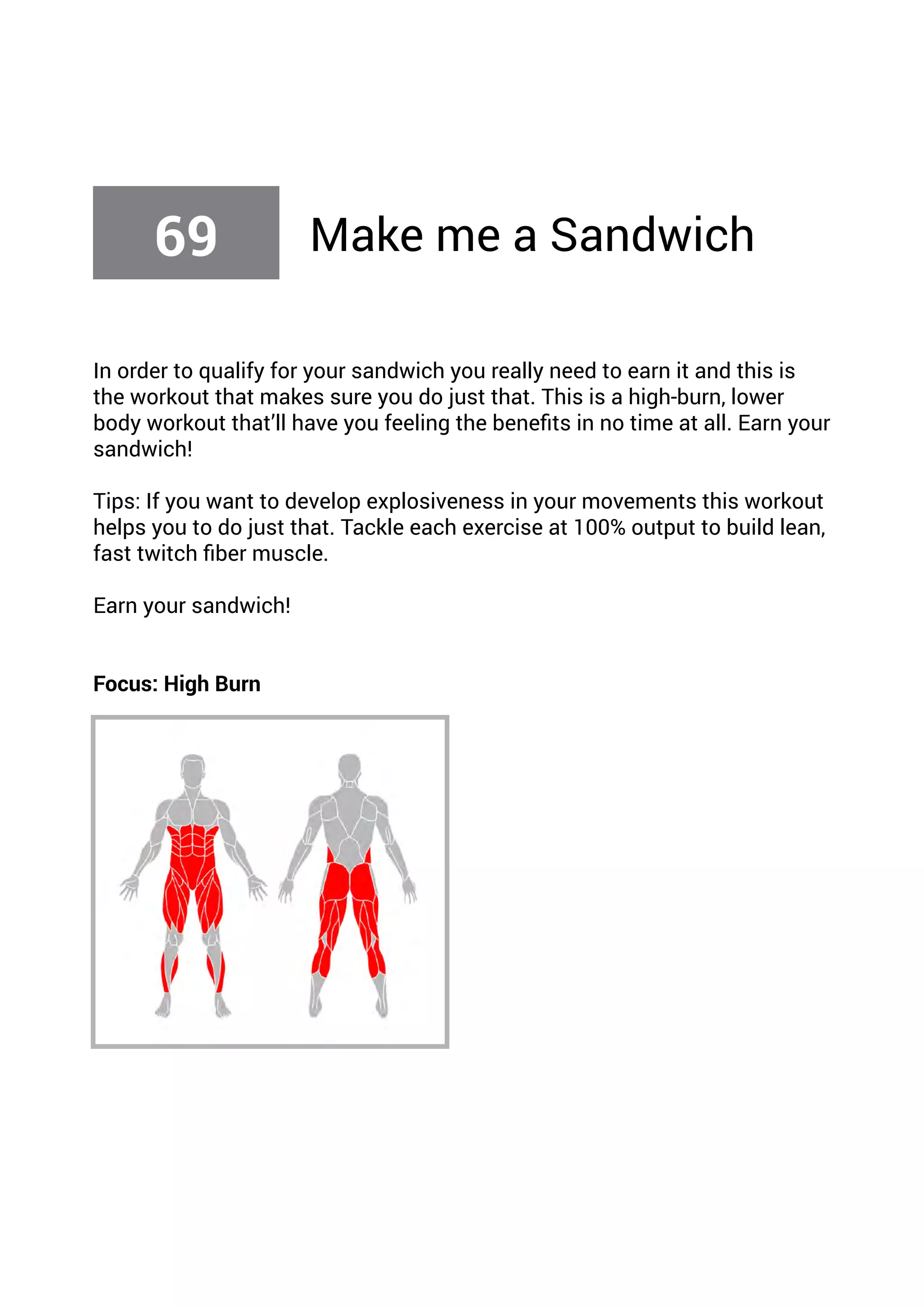 In order to qualify for your sandwich you really need to earn it and this is
the workout that makes sure you do just that. This is a high-burn, lower
body workout that’ll have you feeling the benefits in no time at all. Earn your
sandwich!
Tips: If you want to develop explosiveness in your movements this workout
helps you to do just that. Tackle each exercise at 100% output to build lean,
fast twitch fiber muscle.
Earn your sandwich!
Focus: High Burn
69 Make me a Sandwich
 