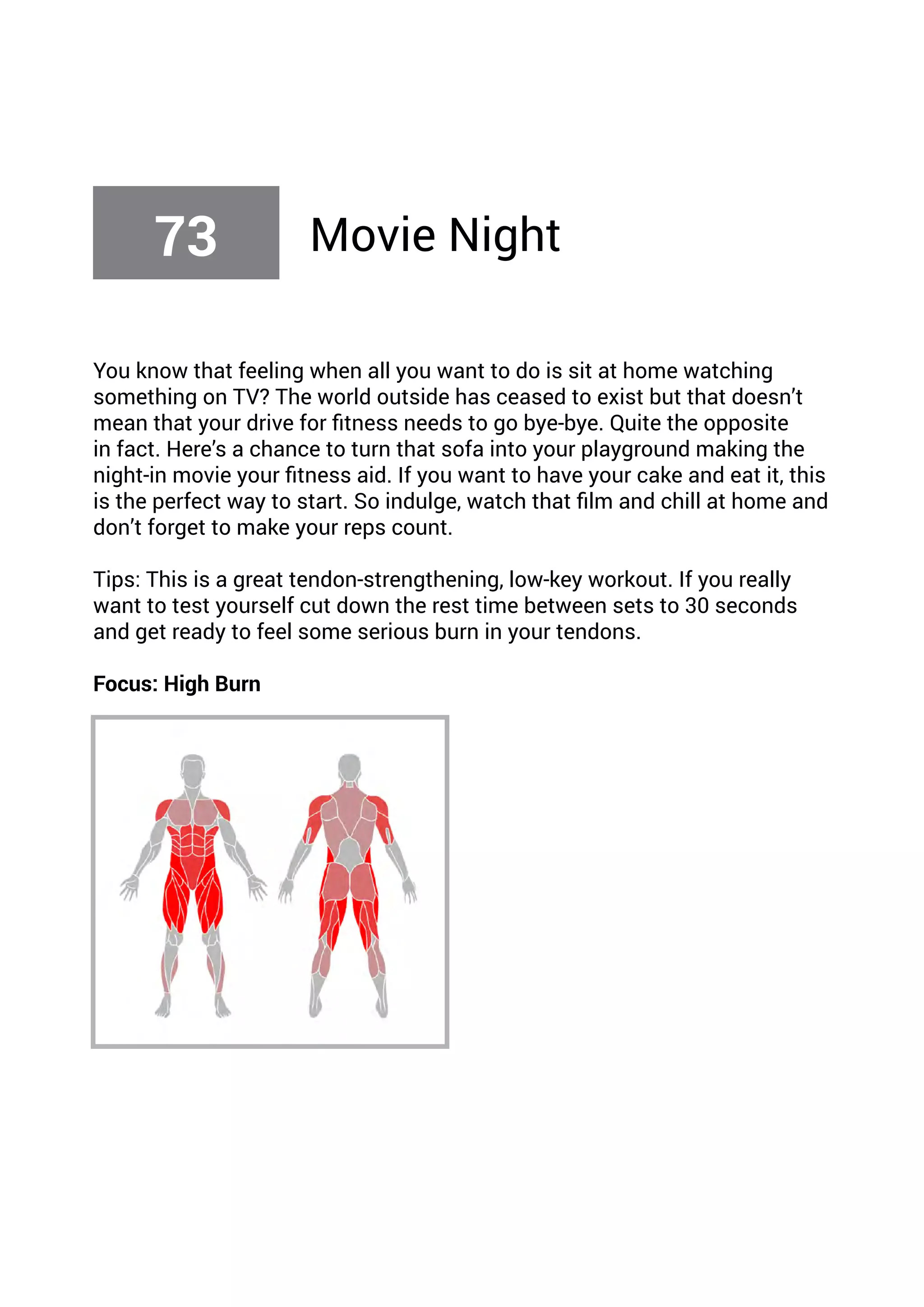 You know that feeling when all you want to do is sit at home watching
something on TV? The world outside has ceased to exist but that doesn’t
mean that your drive for fitness needs to go bye-bye. Quite the opposite
in fact. Here’s a chance to turn that sofa into your playground making the
night-in movie your fitness aid. If you want to have your cake and eat it, this
is the perfect way to start. So indulge, watch that film and chill at home and
don’t forget to make your reps count.
Tips: This is a great tendon-strengthening, low-key workout. If you really
want to test yourself cut down the rest time between sets to 30 seconds
and get ready to feel some serious burn in your tendons.
Focus: High Burn
73 Movie Night
 