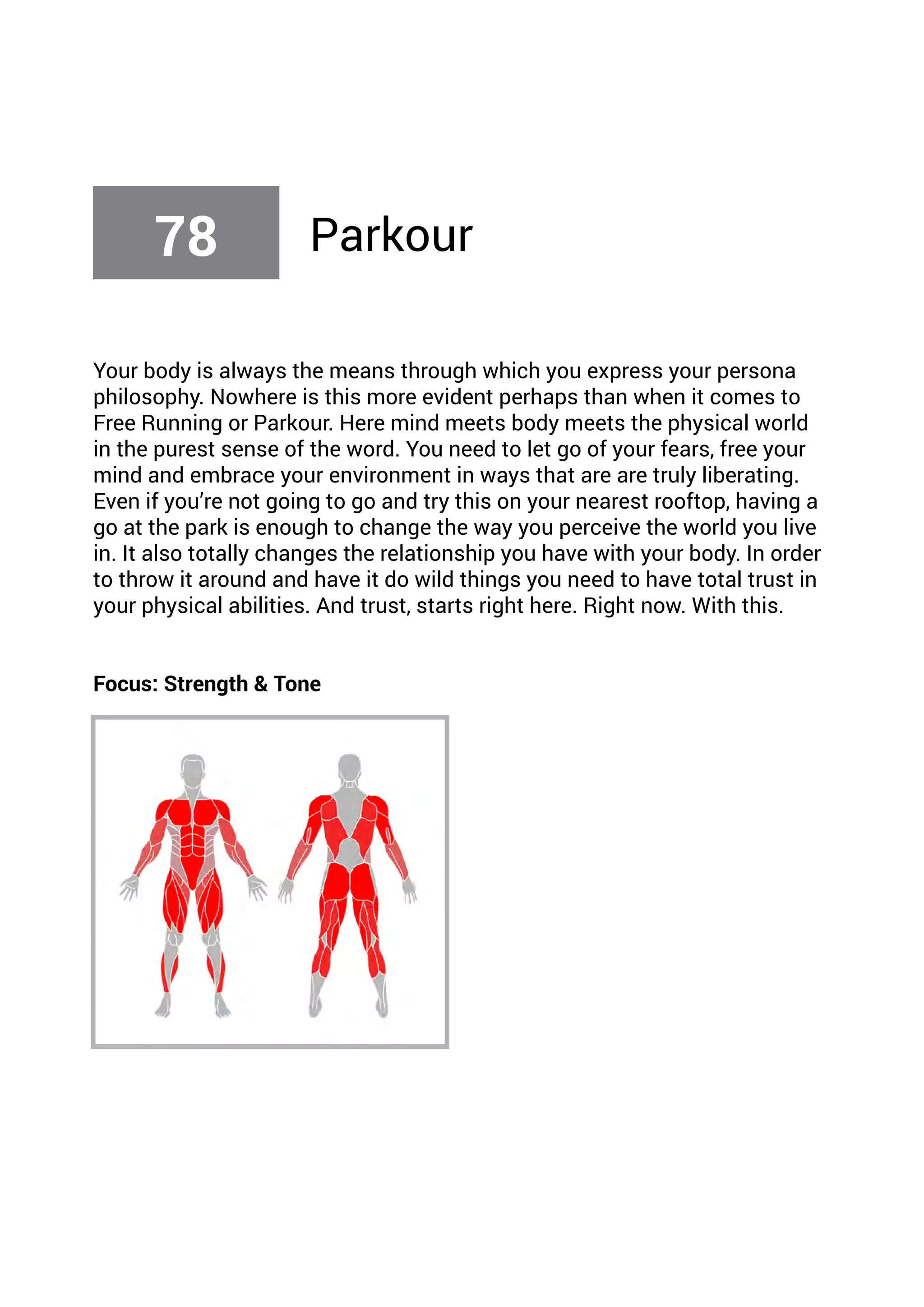 Your body is always the means through which you express your persona
philosophy. Nowhere is this more evident perhaps than when it comes to
Free Running or Parkour. Here mind meets body meets the physical world
in the purest sense of the word. You need to let go of your fears, free your
mind and embrace your environment in ways that are are truly liberating.
Even if you’re not going to go and try this on your nearest rooftop, having a
go at the park is enough to change the way you perceive the world you live
in. It also totally changes the relationship you have with your body. In order
to throw it around and have it do wild things you need to have total trust in
your physical abilities. And trust, starts right here. Right now. With this.
Focus: Strength & Tone
78 Parkour
 
