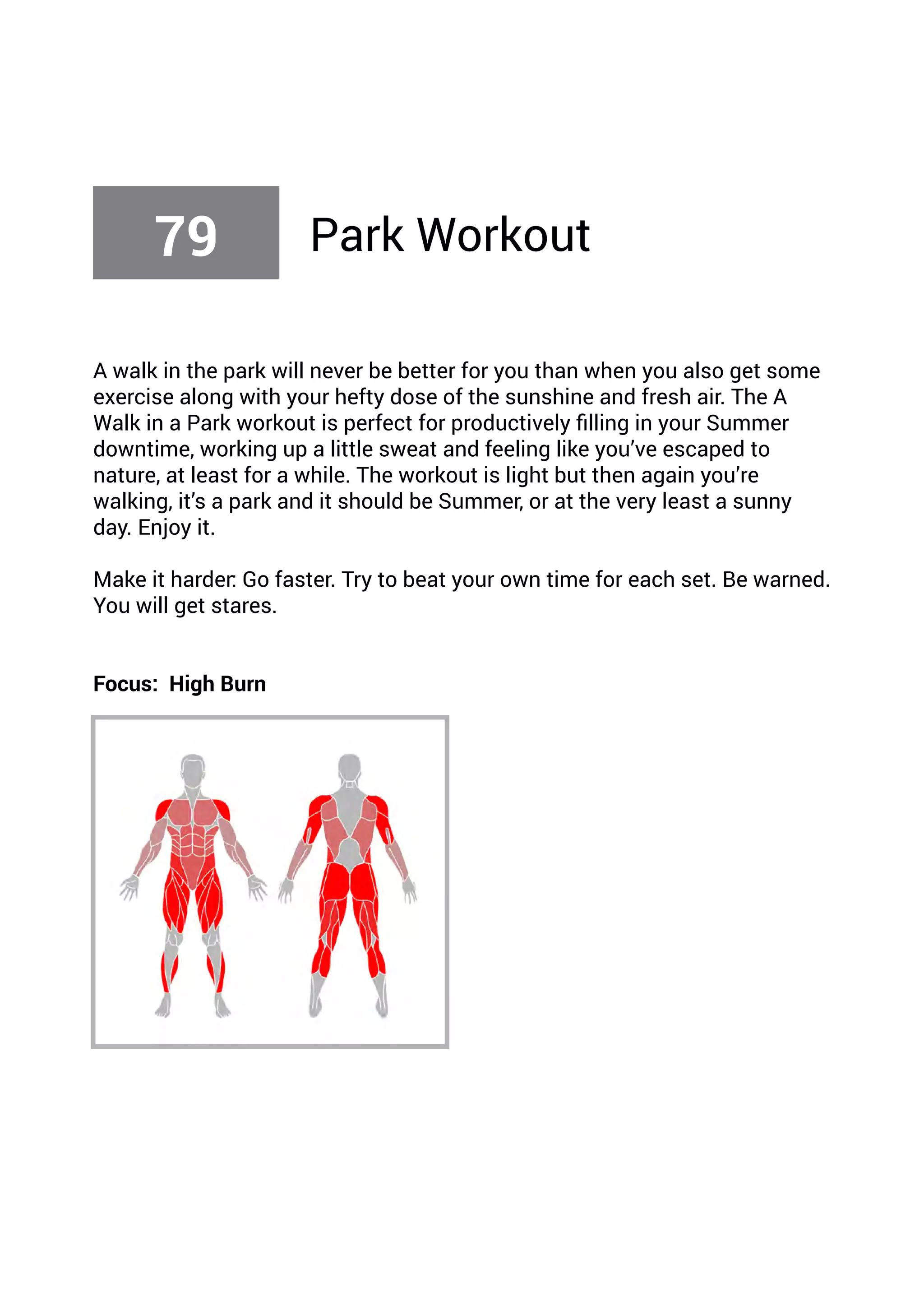 A walk in the park will never be better for you than when you also get some
exercise along with your hefty dose of the sunshine and fresh air. The A
Walk in a Park workout is perfect for productively filling in your Summer
downtime, working up a little sweat and feeling like you’ve escaped to
nature, at least for a while. The workout is light but then again you’re
walking, it’s a park and it should be Summer, or at the very least a sunny
day. Enjoy it.
Make it harder: Go faster. Try to beat your own time for each set. Be warned.
You will get stares.
Focus: High Burn
79 Park Workout
 
