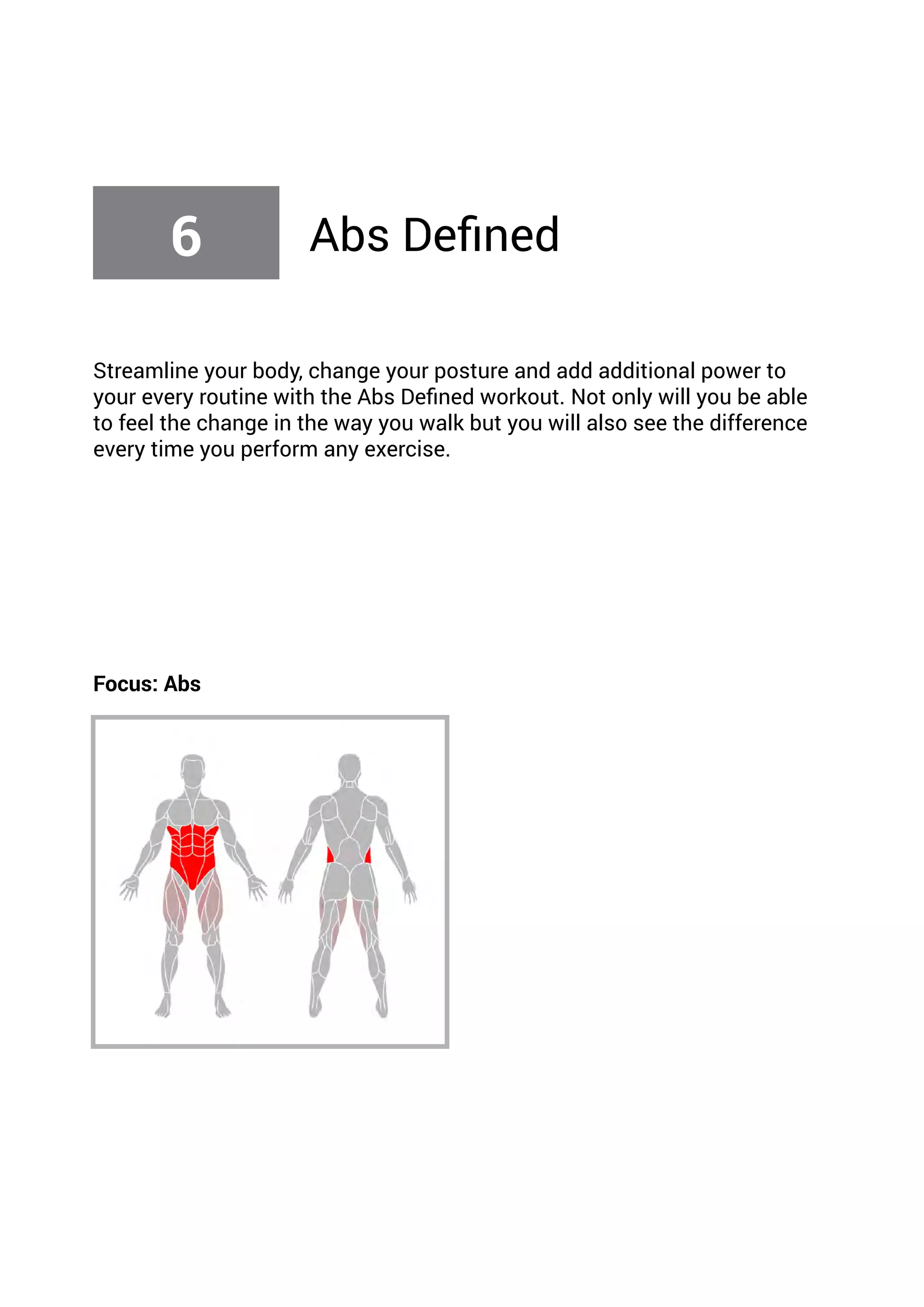 Streamline your body, change your posture and add additional power to
your every routine with the Abs Defined workout. Not only will you be able
to feel the change in the way you walk but you will also see the difference
every time you perform any exercise.
Focus: Abs
6 Abs Defined
 