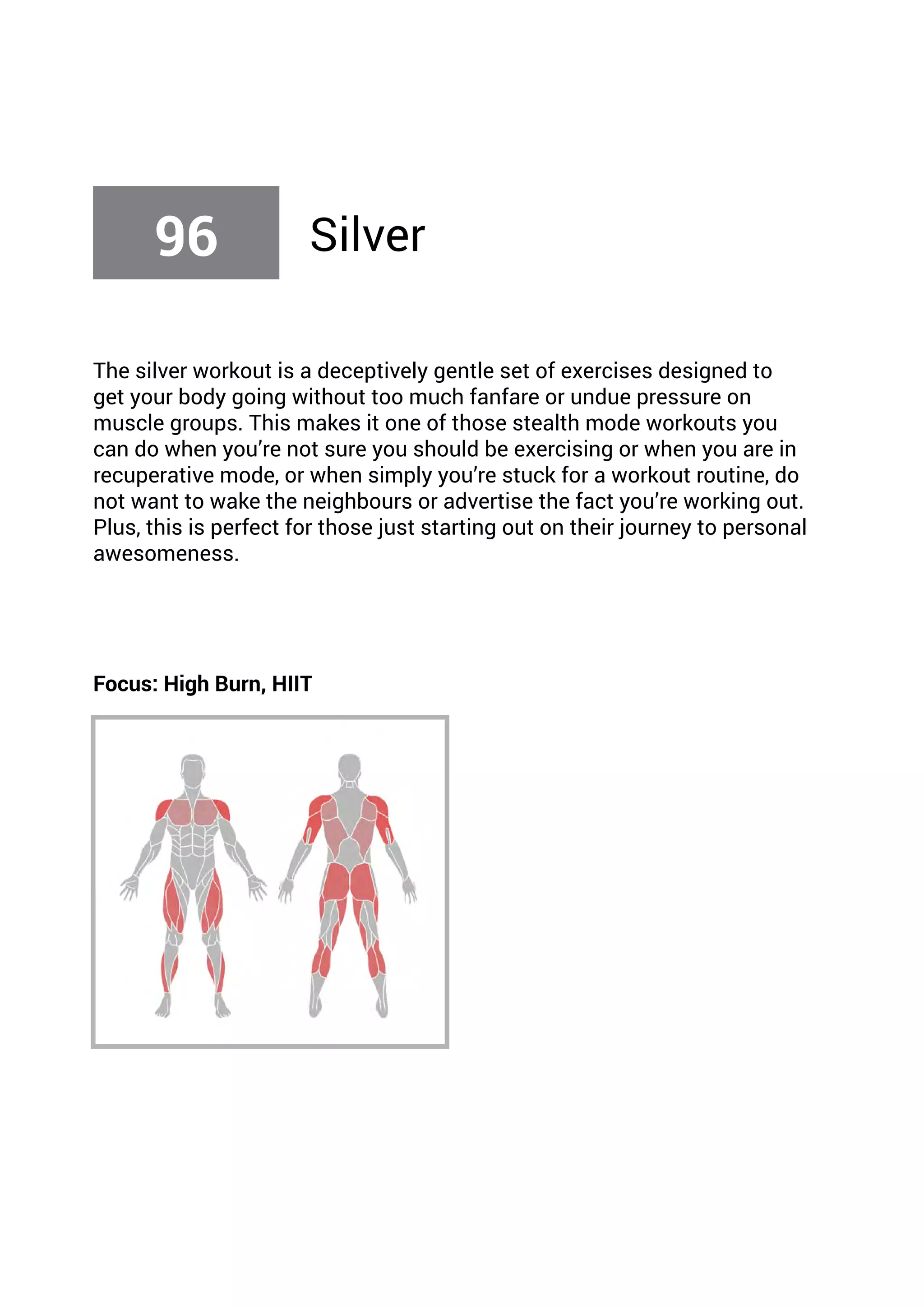 The silver workout is a deceptively gentle set of exercises designed to
get your body going without too much fanfare or undue pressure on
muscle groups. This makes it one of those stealth mode workouts you
can do when you’re not sure you should be exercising or when you are in
recuperative mode, or when simply you’re stuck for a workout routine, do
not want to wake the neighbours or advertise the fact you’re working out.
Plus, this is perfect for those just starting out on their journey to personal
awesomeness.
Focus: High Burn, HIIT
96 Silver
 