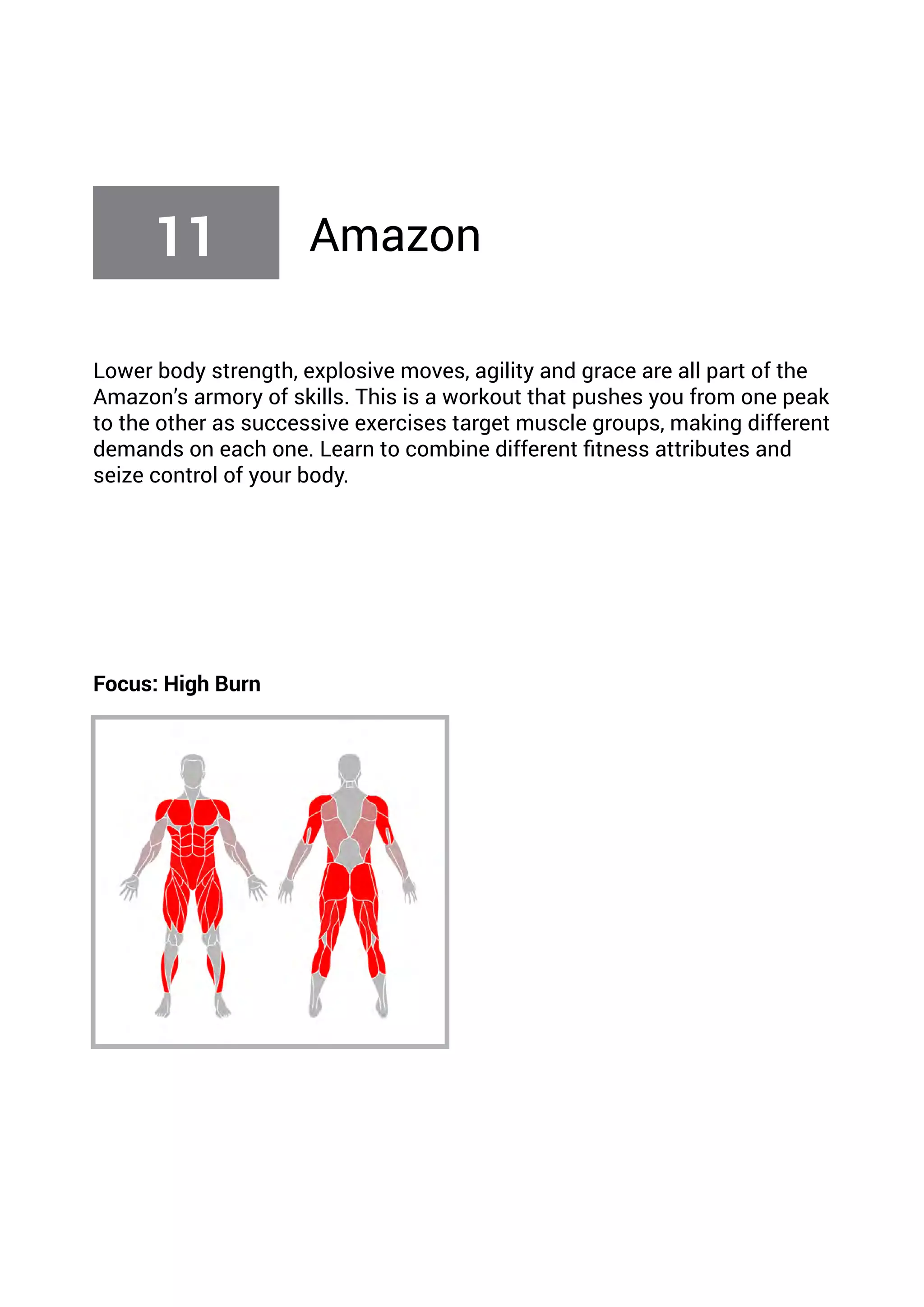 Lower body strength, explosive moves, agility and grace are all part of the
Amazon’s armory of skills. This is a workout that pushes you from one peak
to the other as successive exercises target muscle groups, making different
demands on each one. Learn to combine different fitness attributes and
seize control of your body.
Focus: High Burn
11 Amazon
 