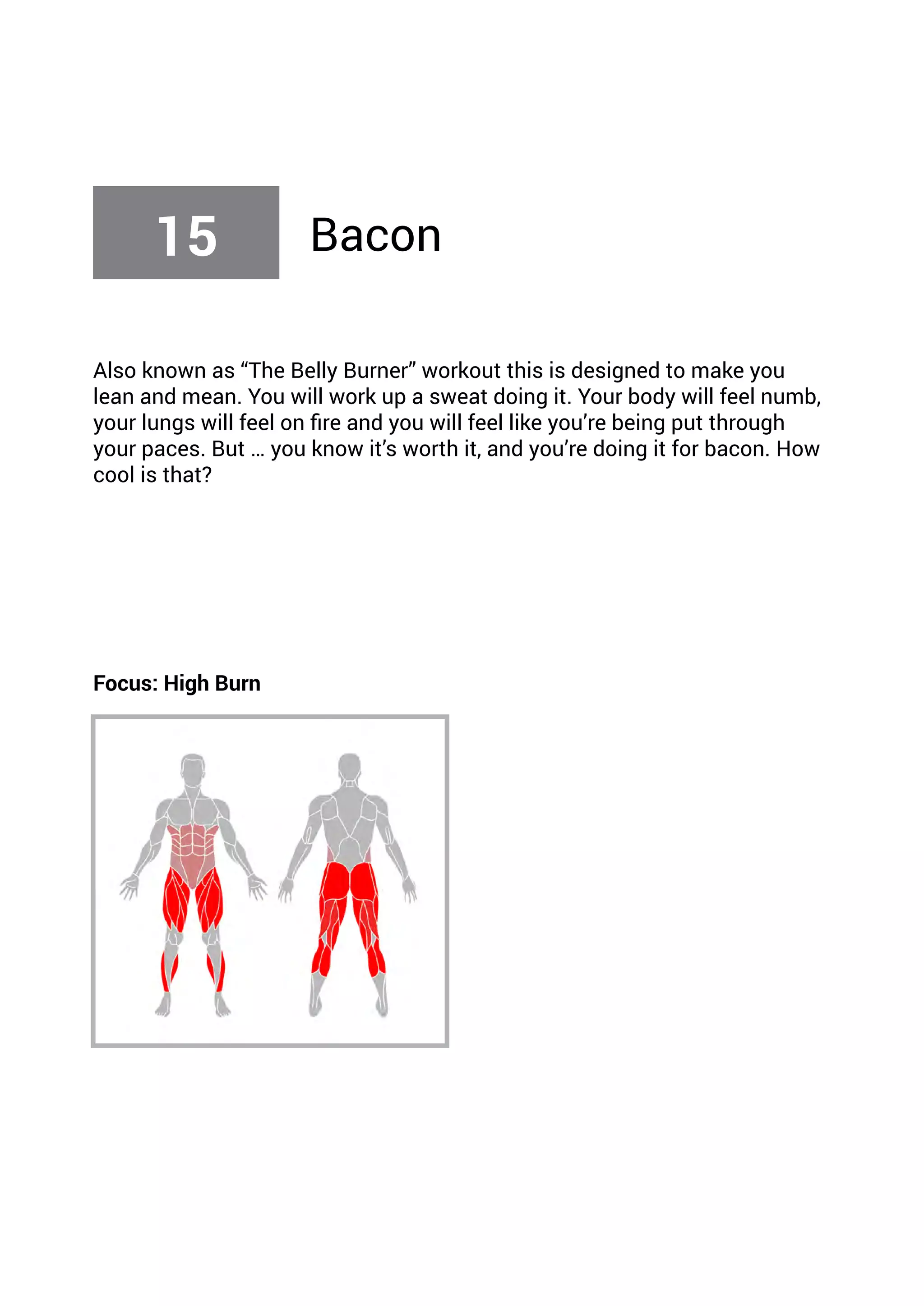 Also known as “The Belly Burner” workout this is designed to make you
lean and mean. You will work up a sweat doing it. Your body will feel numb,
your lungs will feel on fire and you will feel like you’re being put through
your paces. But … you know it’s worth it, and you’re doing it for bacon. How
cool is that?
Focus: High Burn
15 Bacon
 