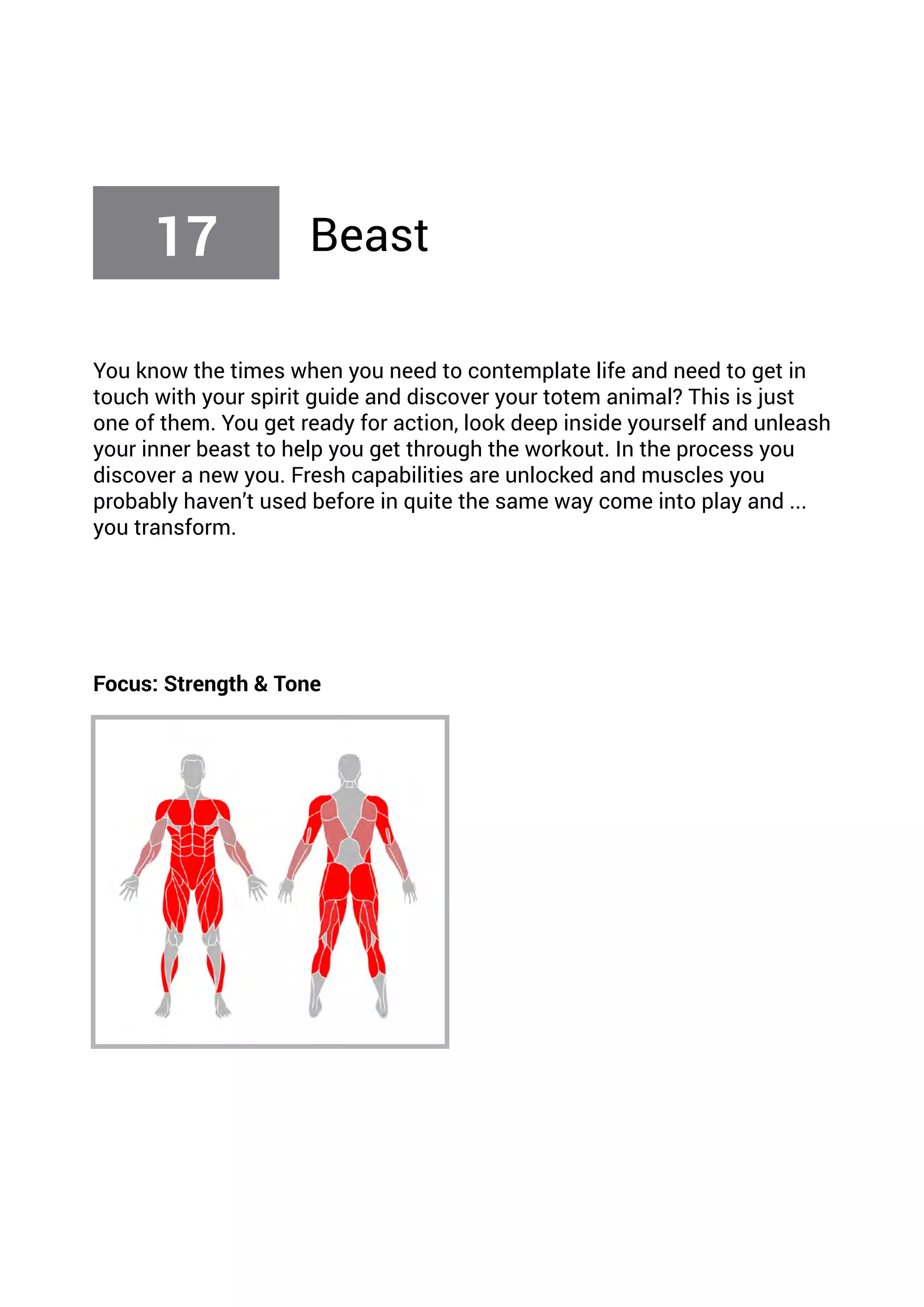 You know the times when you need to contemplate life and need to get in
touch with your spirit guide and discover your totem animal? This is just
one of them. You get ready for action, look deep inside yourself and unleash
your inner beast to help you get through the workout. In the process you
discover a new you. Fresh capabilities are unlocked and muscles you
probably haven’t used before in quite the same way come into play and ...
you transform.
Focus: Strength & Tone
17 Beast
 