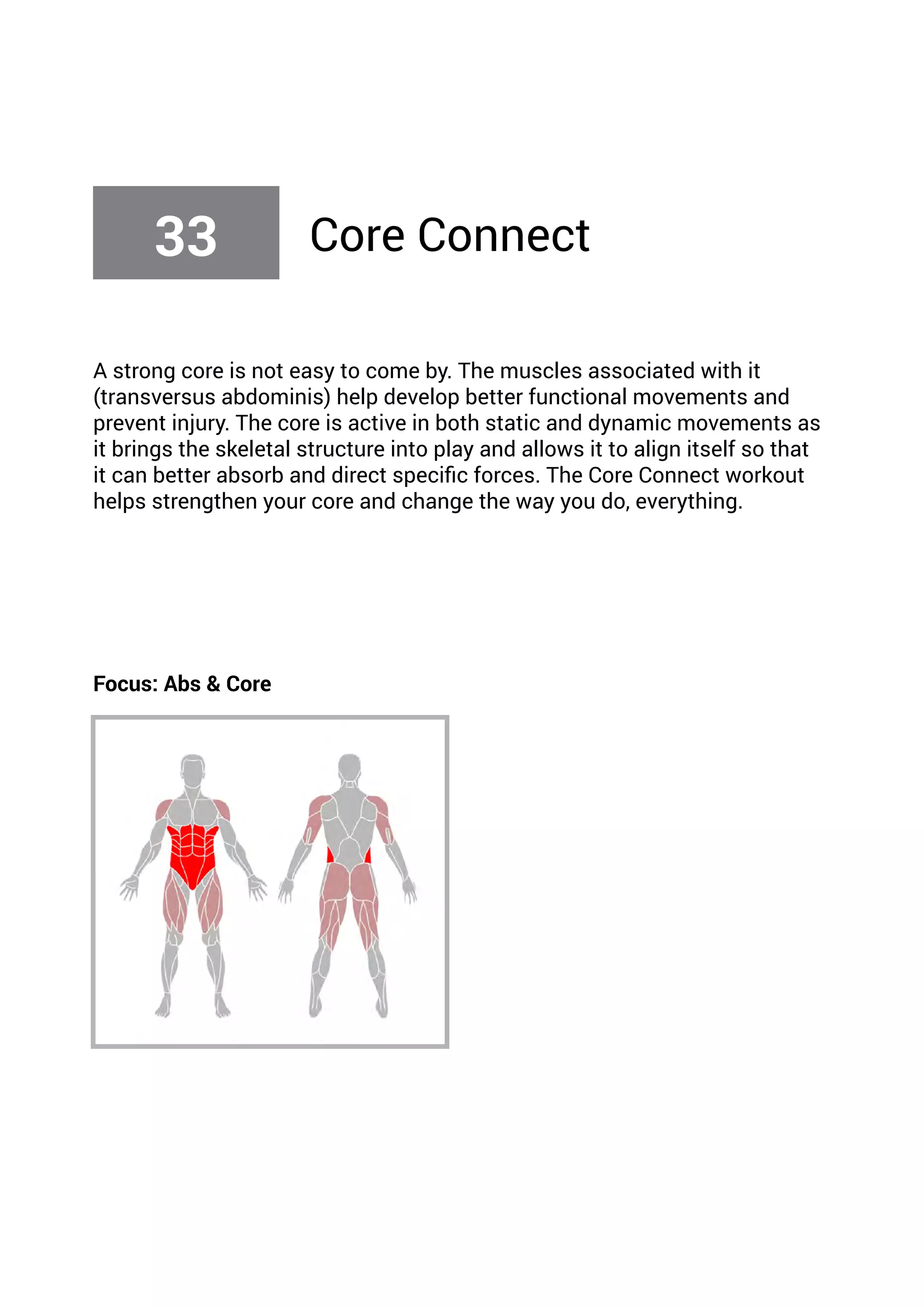 A strong core is not easy to come by. The muscles associated with it
(transversus abdominis) help develop better functional movements and
prevent injury. The core is active in both static and dynamic movements as
it brings the skeletal structure into play and allows it to align itself so that
it can better absorb and direct specific forces. The Core Connect workout
helps strengthen your core and change the way you do, everything.
Focus: Abs & Core
33 Core Connect
 