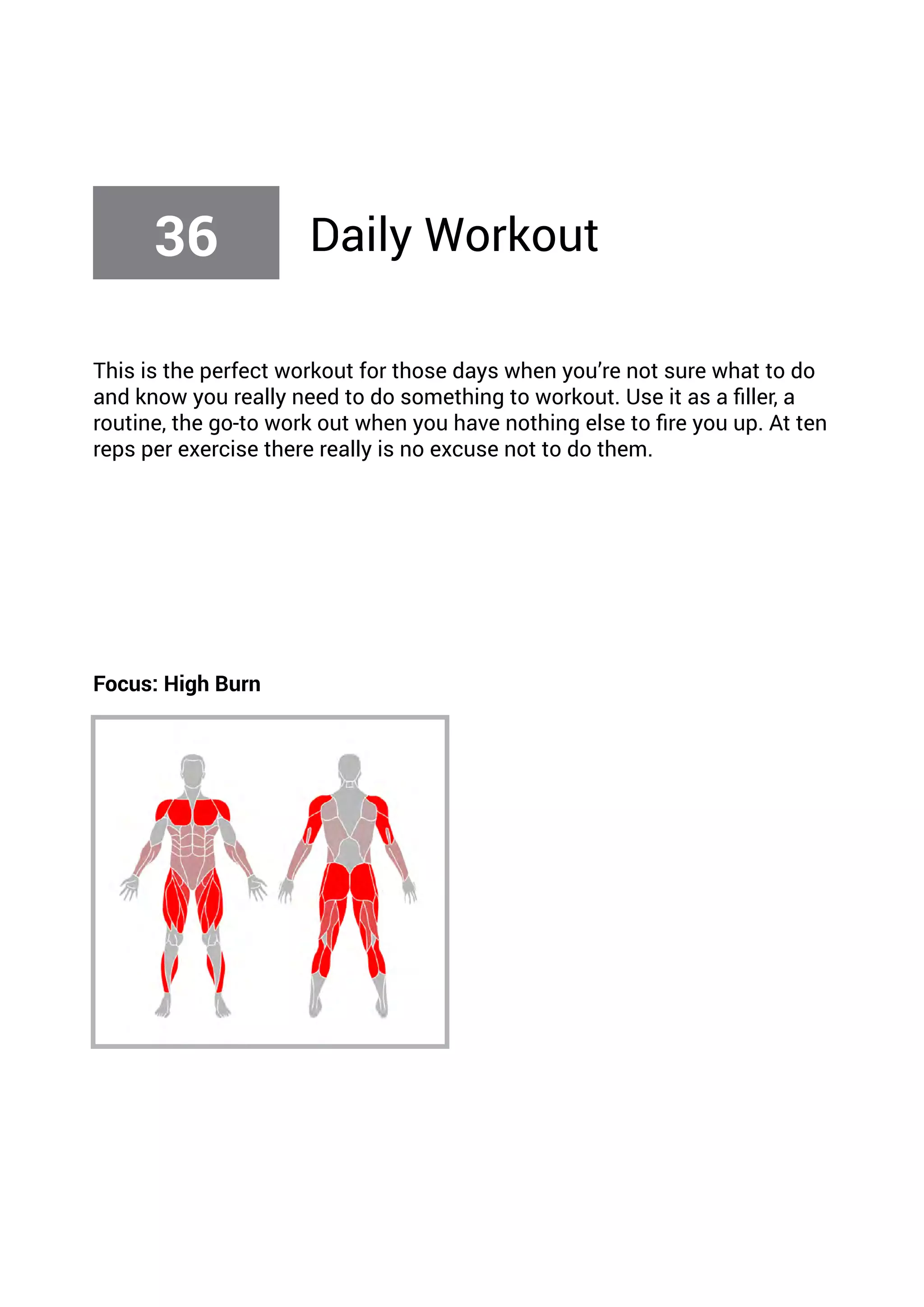 This is the perfect workout for those days when you’re not sure what to do
and know you really need to do something to workout. Use it as a filler, a
routine, the go-to work out when you have nothing else to fire you up. At ten
reps per exercise there really is no excuse not to do them.
Focus: High Burn
36 Daily Workout
 