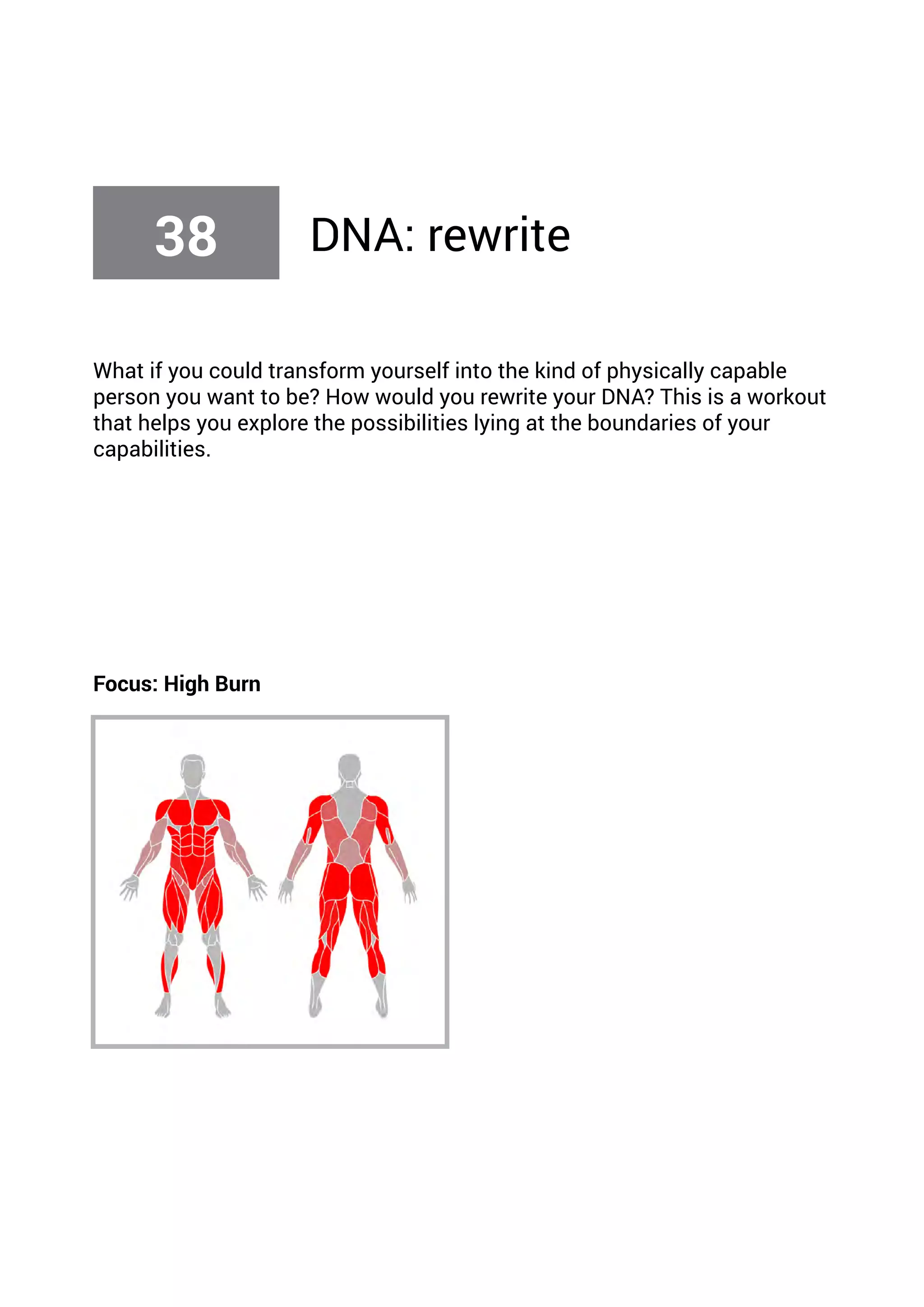 What if you could transform yourself into the kind of physically capable
person you want to be? How would you rewrite your DNA? This is a workout
that helps you explore the possibilities lying at the boundaries of your
capabilities.
Focus: High Burn
38 DNA: rewrite
 