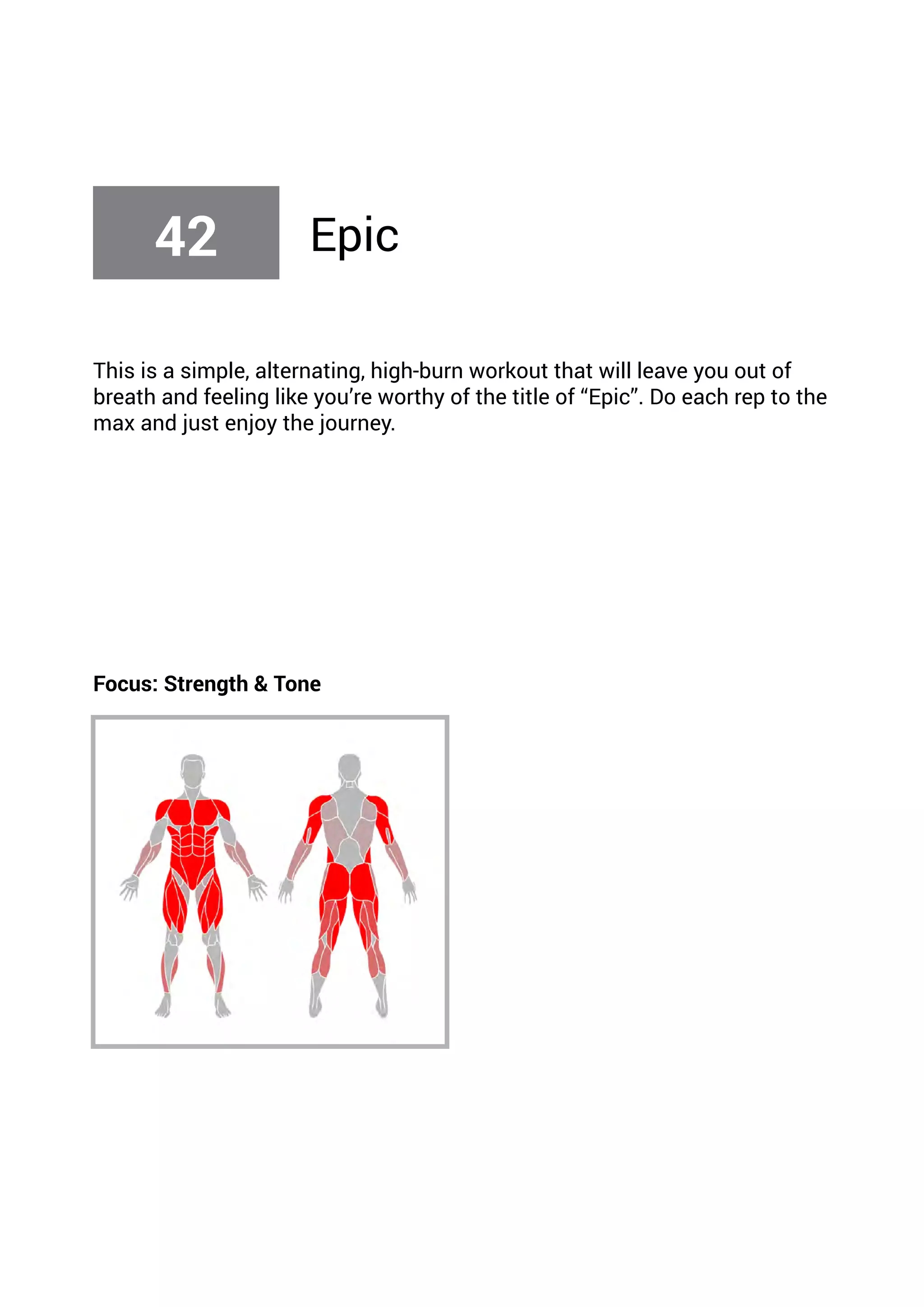 This is a simple, alternating, high-burn workout that will leave you out of
breath and feeling like you’re worthy of the title of “Epic”. Do each rep to the
max and just enjoy the journey.
Focus: Strength & Tone
42 Epic
 