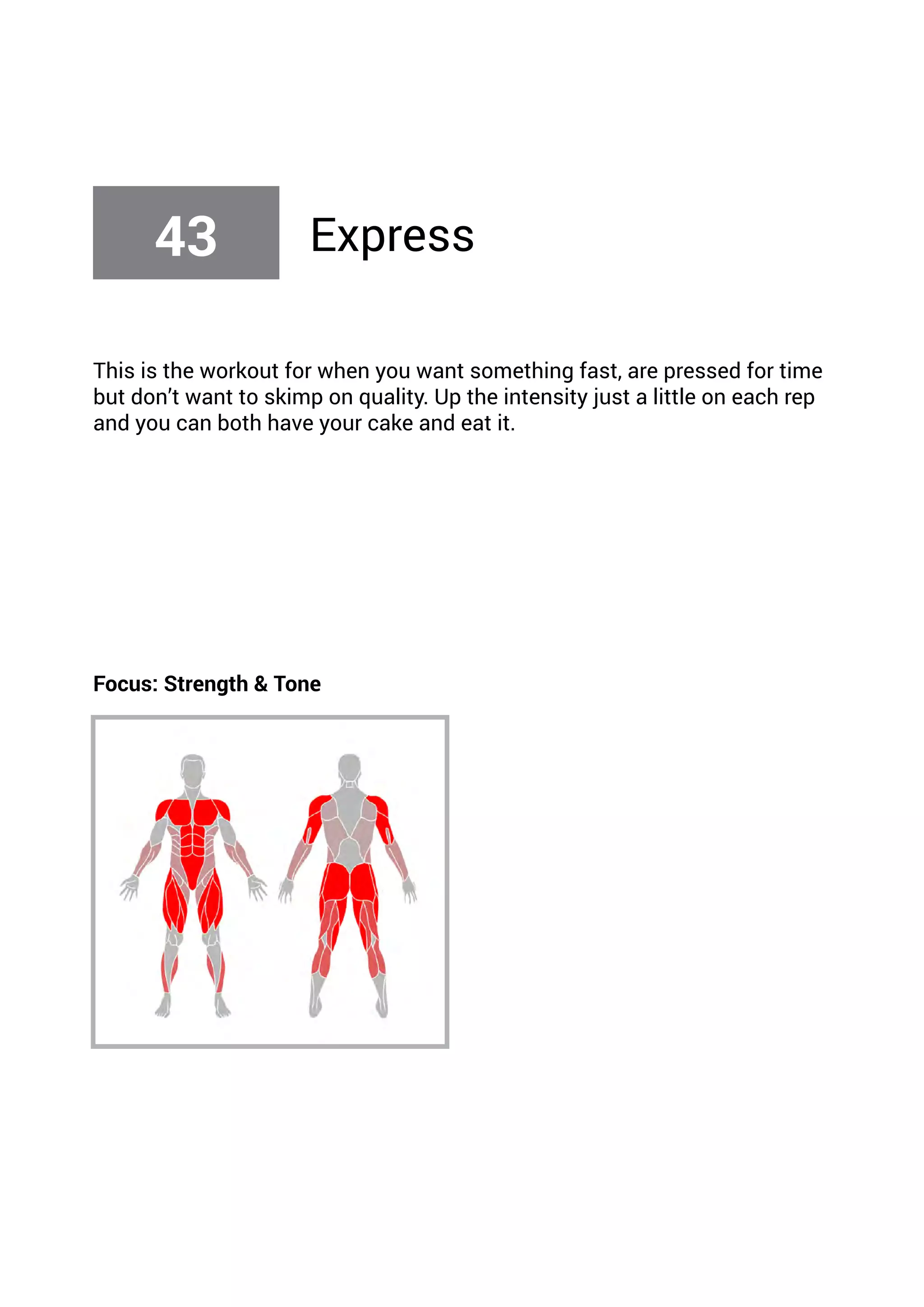 This is the workout for when you want something fast, are pressed for time
but don’t want to skimp on quality. Up the intensity just a little on each rep
and you can both have your cake and eat it.
Focus: Strength & Tone
43 Express
 