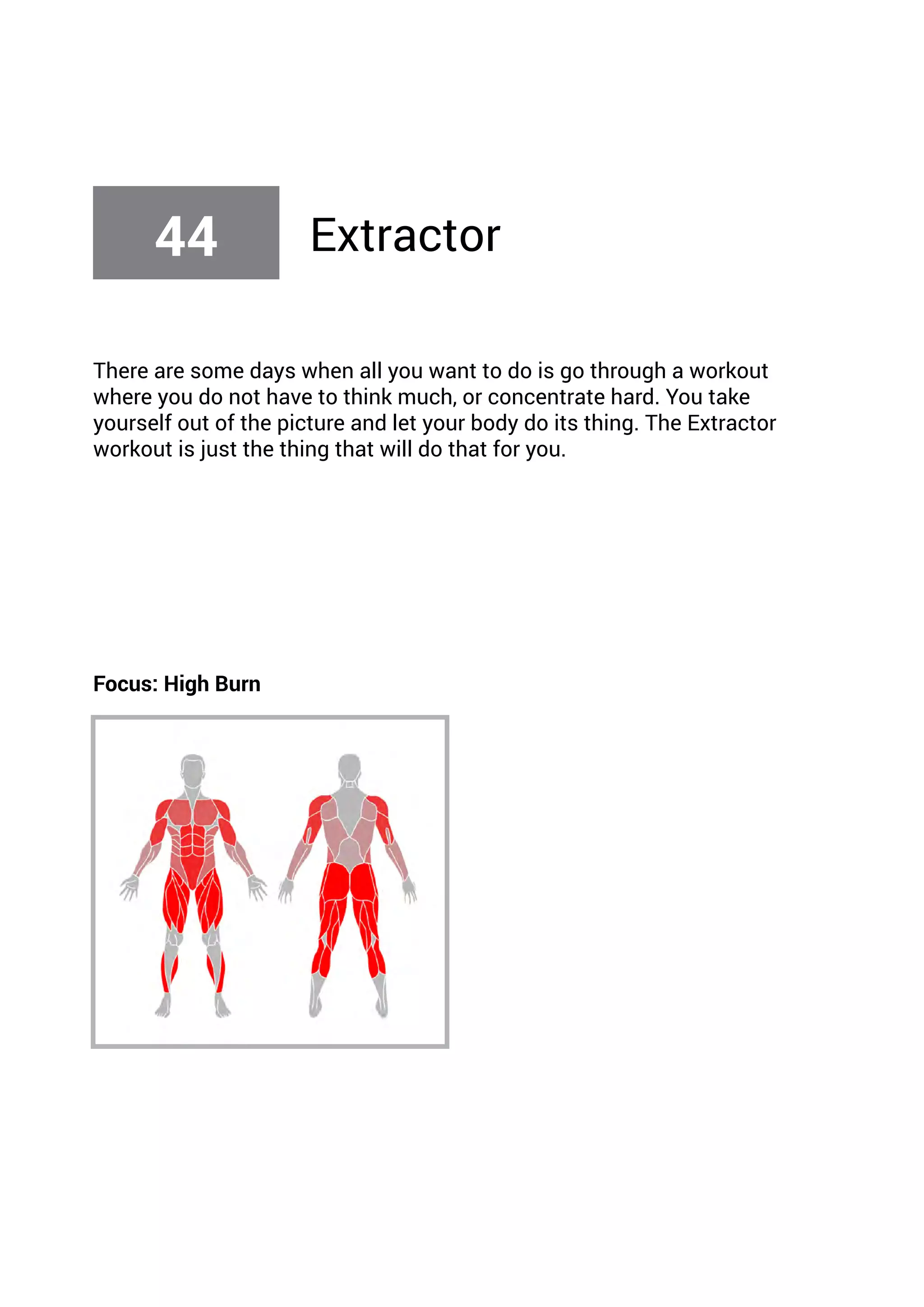 There are some days when all you want to do is go through a workout
where you do not have to think much, or concentrate hard. You take
yourself out of the picture and let your body do its thing. The Extractor
workout is just the thing that will do that for you.
Focus: High Burn
44 Extractor
 
