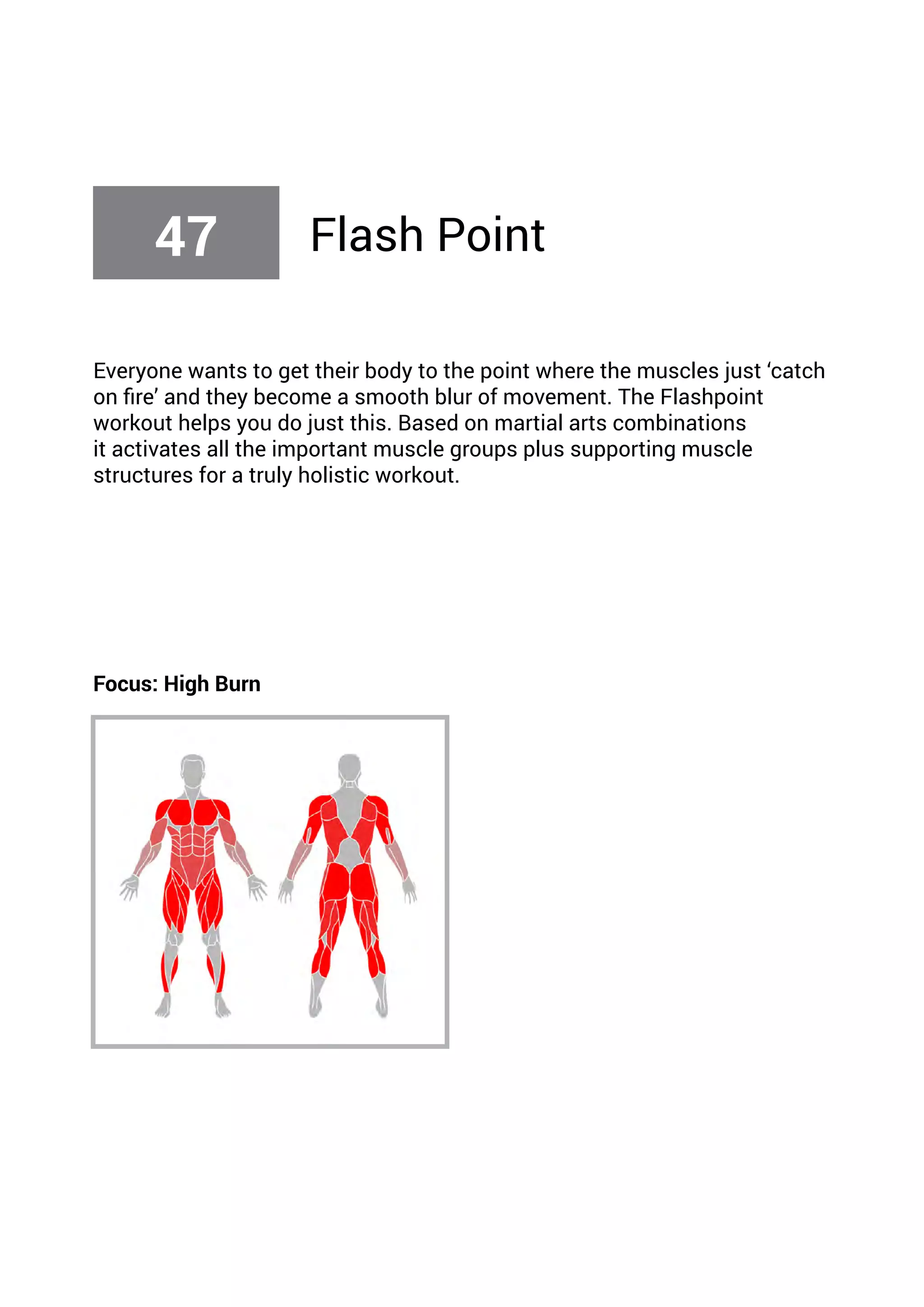 Everyone wants to get their body to the point where the muscles just ‘catch
on fire’ and they become a smooth blur of movement. The Flashpoint
workout helps you do just this. Based on martial arts combinations
it activates all the important muscle groups plus supporting muscle
structures for a truly holistic workout.
Focus: High Burn
47 Flash Point
 
