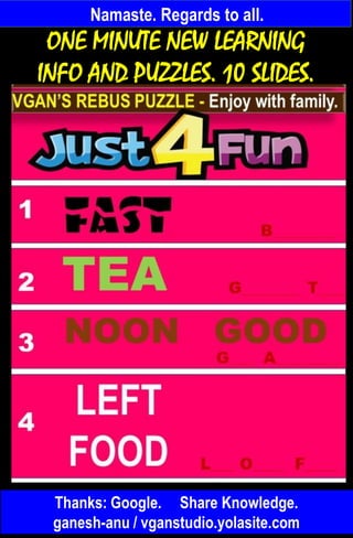 Namaste. Regards to all.
Thanks: Google. Share Knowledge.
ganesh-anu / vganstudio.yolasite.com
ONE MINUTE NEW LEARNING
INFO AND PUZZLES. 10 SLIDES.
 