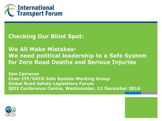 Checking Our Blind Spot:
We All Make Mistakes-
We need political leadership to a Safe System
for Zero Road Deaths and Serious Injuries
Iain Cameron
Chair ITF/OECD Safe System Working Group
Global Road Safety Legislators Forum
QEII Conference Centre, Westminster, 12 December 2016
 