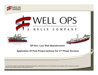 BP Don ‘Live Well Abandonment’

                         Application Of Post Project Actions For 2nd Phase Success




“All information contained in this document is confidential and proprietary to Helix Well Ops UK Ltd. No information may be divulged in whole or in part to any company
or person without written permission of Helix Well Ops UK Ltd.”
 
