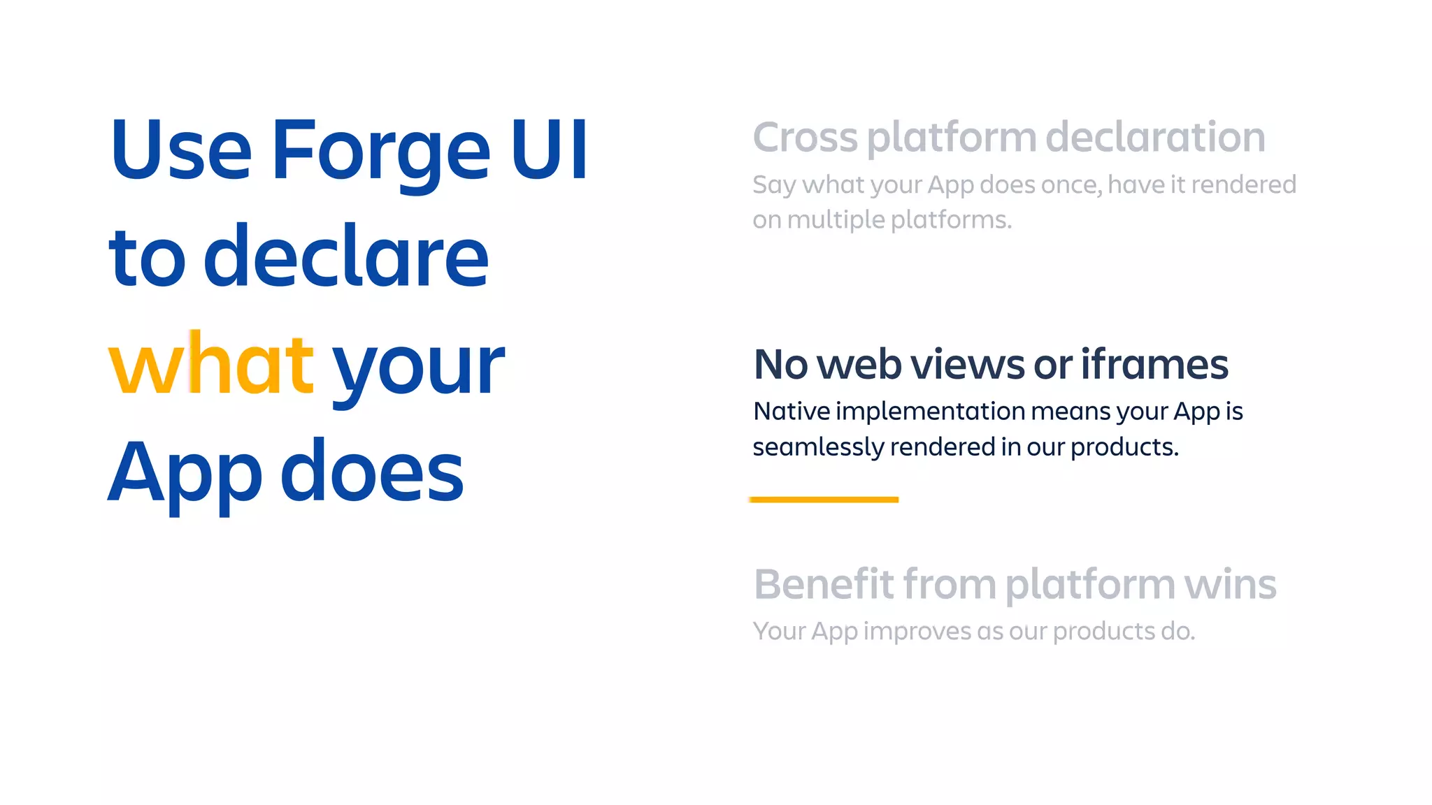 Cross platform declaration
Say what your App does once, have it rendered
on multiple platforms.
No web views or iframes
Native implementation means your App is
seamlessly rendered in our products.
Benefit from platform wins
Your App improves as our products do.
Use Forge UI
to declare
what your
App does
 