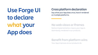 Cross platform declaration
Say what your App does once, have it rendered
on multiple platforms.
No web views or iframes
Native implementation means your App is
seamlessly rendered in our products.
Benefit from platform wins
Your App improves as our products do.
Use Forge UI
to declare
what your
App does
 